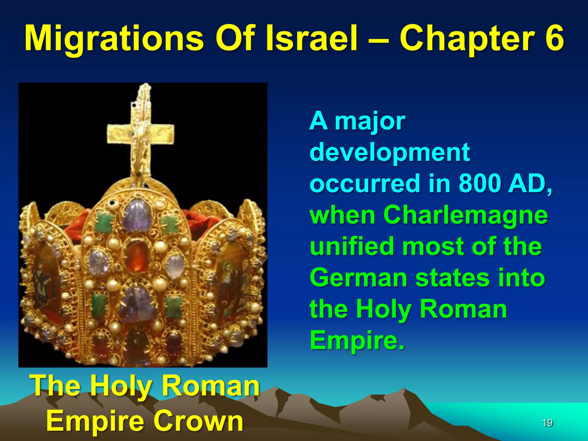 Migrations Of Israel – Chapter 6

                 A major
                 development
                 occurred in 800 AD,
                 when Charlemagne
                 unified most of the
                 German states into
                 the Holy Roman
                 Empire.
The Holy Roman
 Empire Crown                      19
 