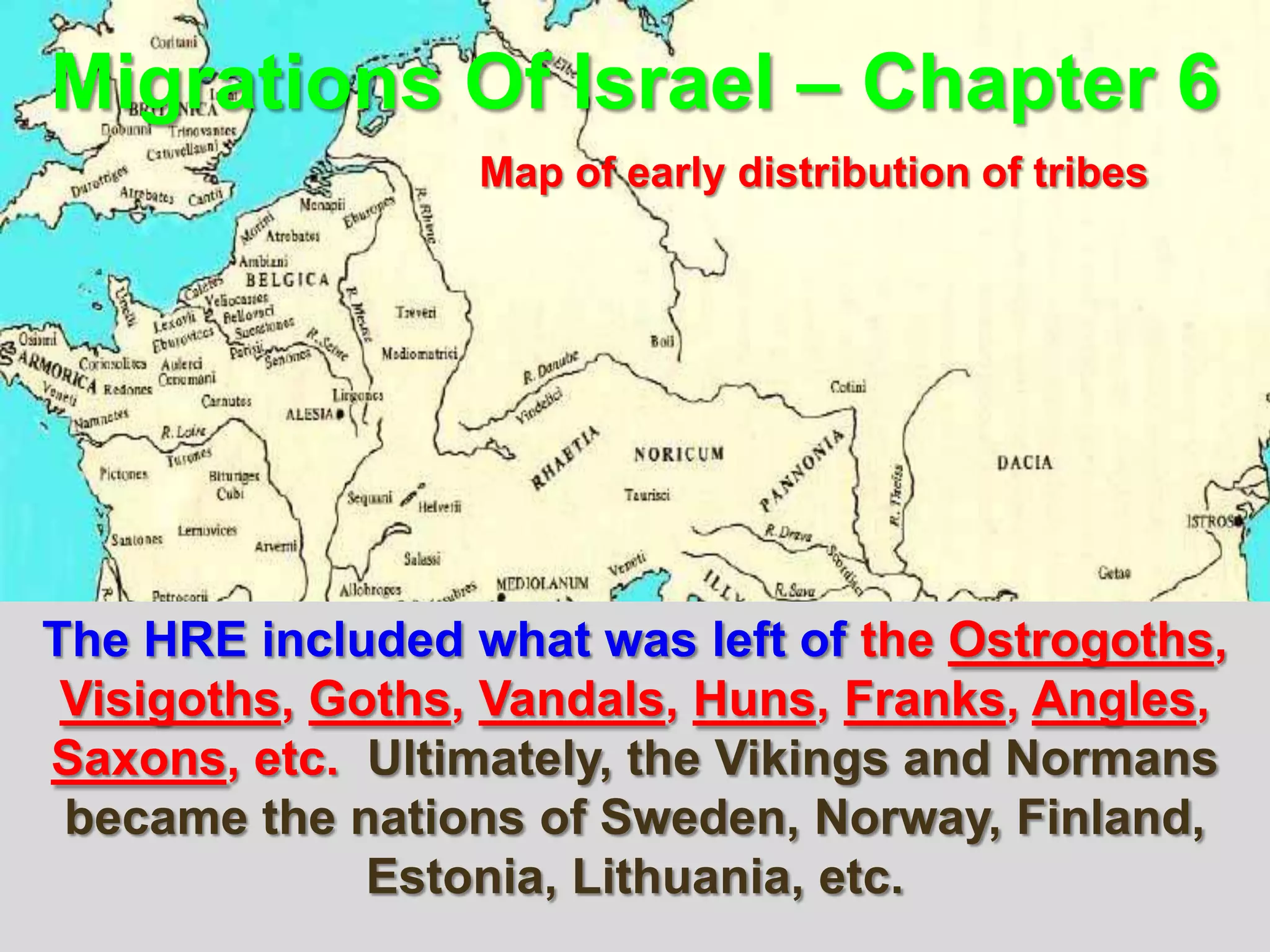 Migrations Of Israel – Chapter 6
                  Map of early distribution of tribes




The HRE included what was left of the Ostrogoths,
 Visigoths, Goths, Vandals, Huns, Franks, Angles,
Saxons, etc. Ultimately, the Vikings and Normans
 became the nations of Sweden, Norway, Finland,
              Estonia, Lithuania, etc.
                                                        20
 