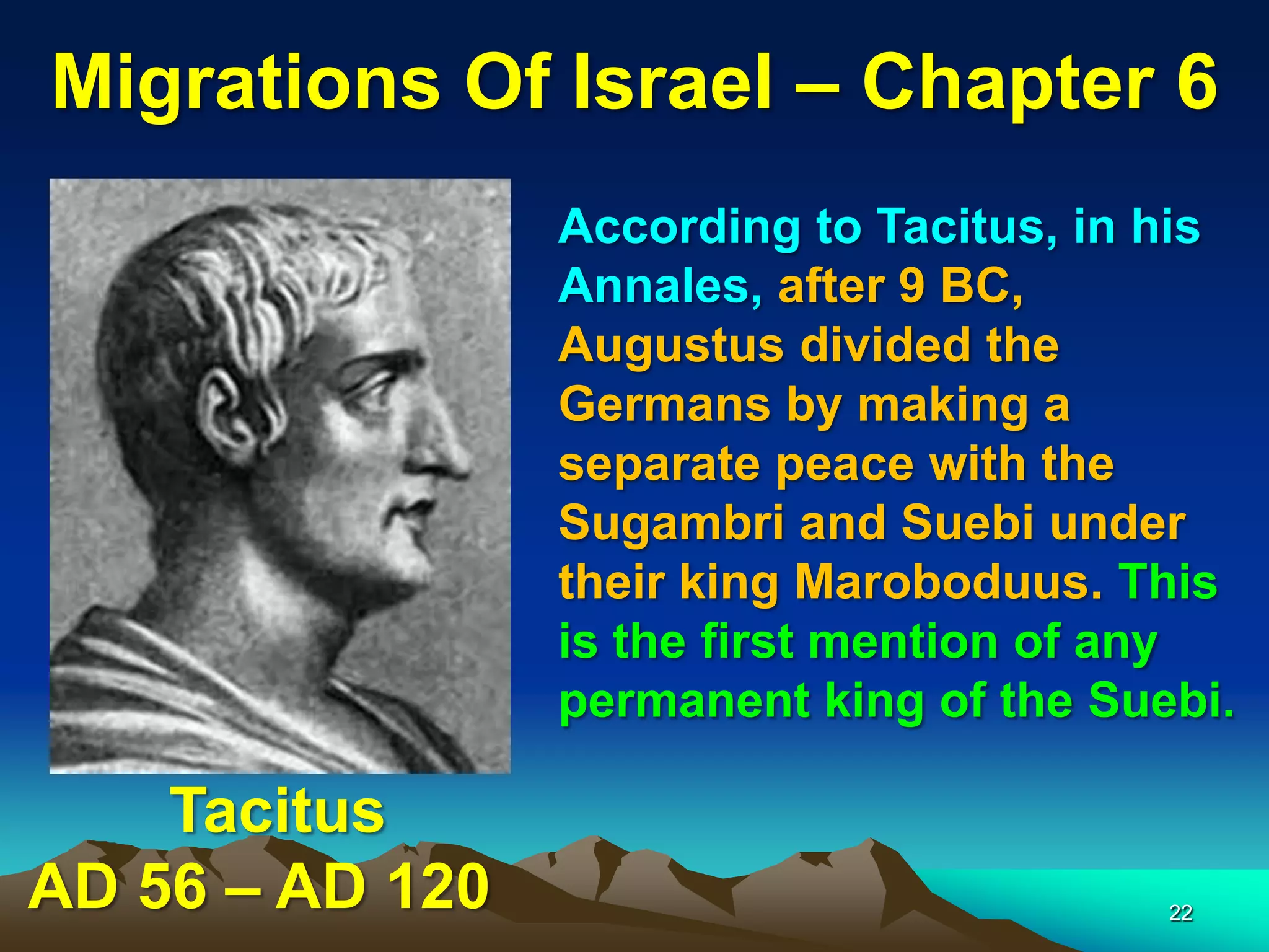 Migrations Of Israel – Chapter 6
                 According to Tacitus, in his
                 Annales, after 9 BC,
                 Augustus divided the
                 Germans by making a
                 separate peace with the
                 Sugambri and Suebi under
                 their king Maroboduus. This
                 is the first mention of any
                 permanent king of the Suebi.

    Tacitus
AD 56 – AD 120                            22
 