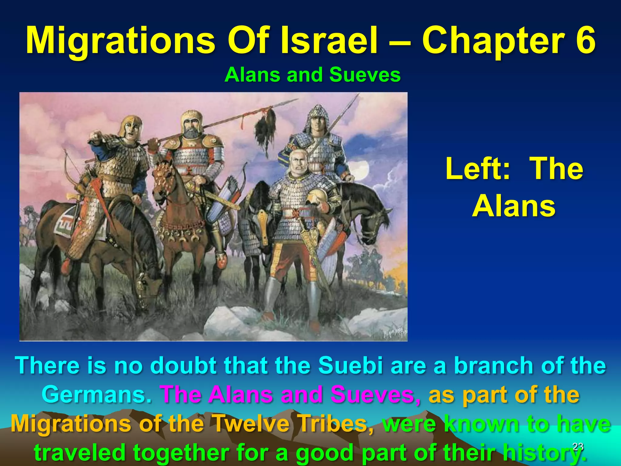 Migrations Of Israel – Chapter 6
                  Alans and Sueves



                                      Left: The
                                       Alans




There is no doubt that the Suebi are a branch of the
   Germans. The Alans and Sueves, as part of the
Migrations of the Twelve Tribes, were known to have
                                                   23
  traveled together for a good part of their history.
 