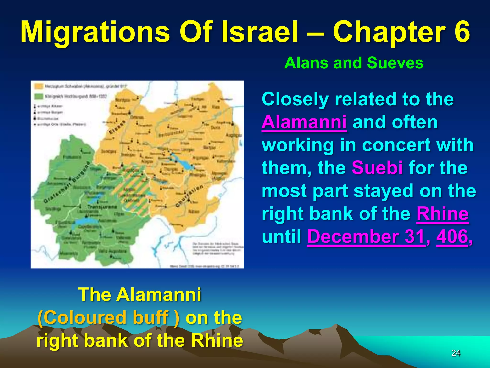 Migrations Of Israel – Chapter 6
                             Alans and Sueves

                           Closely related to the
                           Alamanni and often
                           working in concert with
                           them, the Suebi for the
                           most part stayed on the
                           right bank of the Rhine
                           until December 31, 406,


      The Alamanni
 (Coloured buff ) on the
 right bank of the Rhine                        24
 