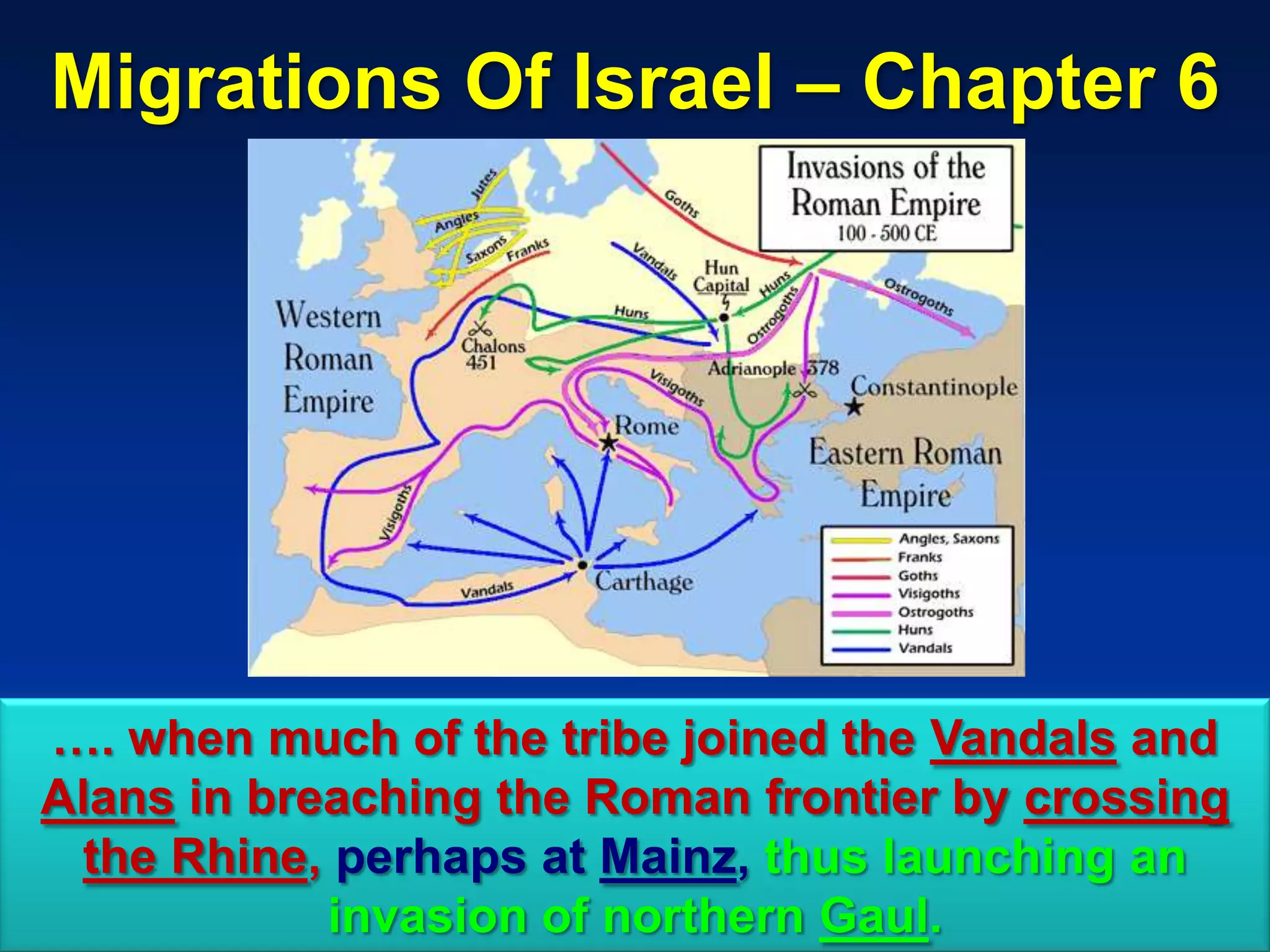 Migrations Of Israel – Chapter 6




…. when much of the tribe joined the Vandals and
Alans in breaching the Roman frontier by crossing
 the Rhine, perhaps at Mainz, thus launching an
            invasion of northern Gaul.         25
 