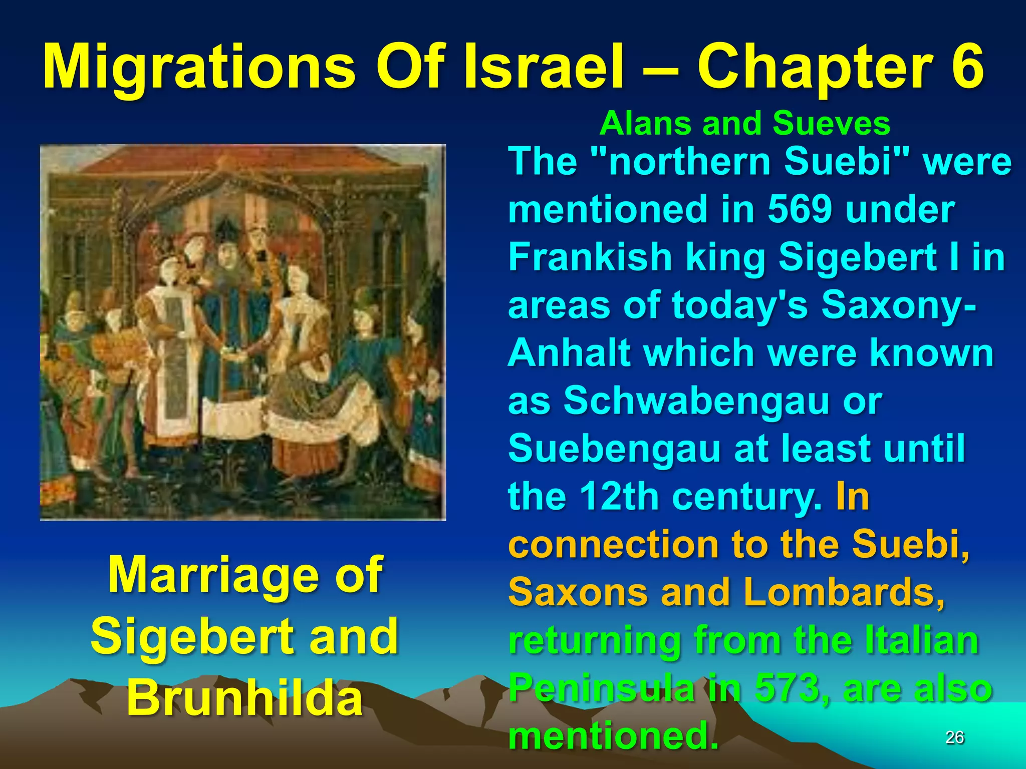 Migrations Of Israel – Chapter 6
                    Alans and Sueves
                The "northern Suebi" were
                mentioned in 569 under
                Frankish king Sigebert I in
                areas of today's Saxony-
                Anhalt which were known
                as Schwabengau or
                Suebengau at least until
                the 12th century. In
                connection to the Suebi,
 Marriage of    Saxons and Lombards,
 Sigebert and   returning from the Italian
  Brunhilda     Peninsula in 573, are also
                mentioned.               26
 