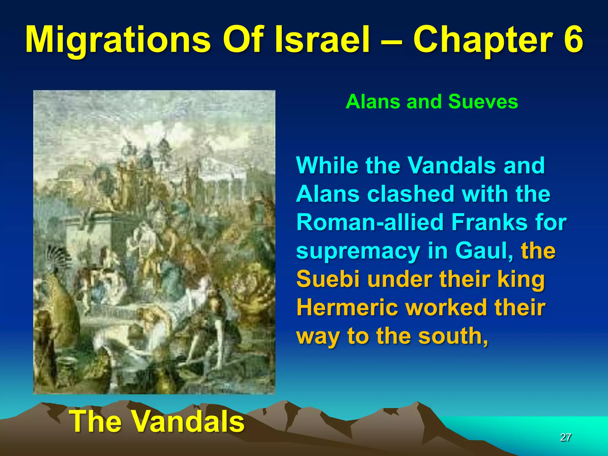 Migrations Of Israel – Chapter 6
                    Alans and Sueves


                While the Vandals and
                Alans clashed with the
                Roman-allied Franks for
                supremacy in Gaul, the
                Suebi under their king
                Hermeric worked their
                way to the south,


  The Vandals                          27
 
