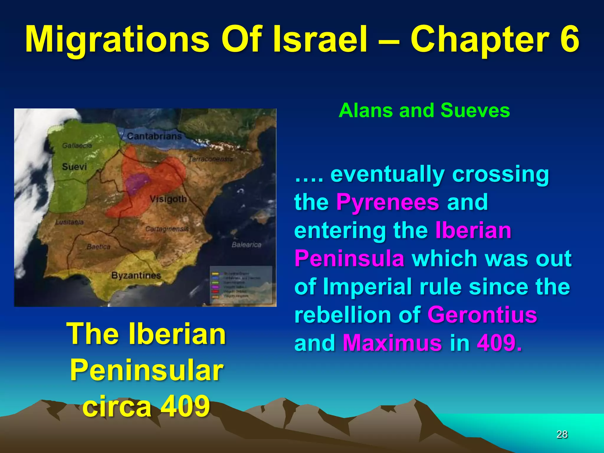Migrations Of Israel – Chapter 6
                    Alans and Sueves


                …. eventually crossing
                the Pyrenees and
                entering the Iberian
                Peninsula which was out
                of Imperial rule since the
                rebellion of Gerontius
  The Iberian   and Maximus in 409.
  Peninsular
   circa 409
                                        28
 