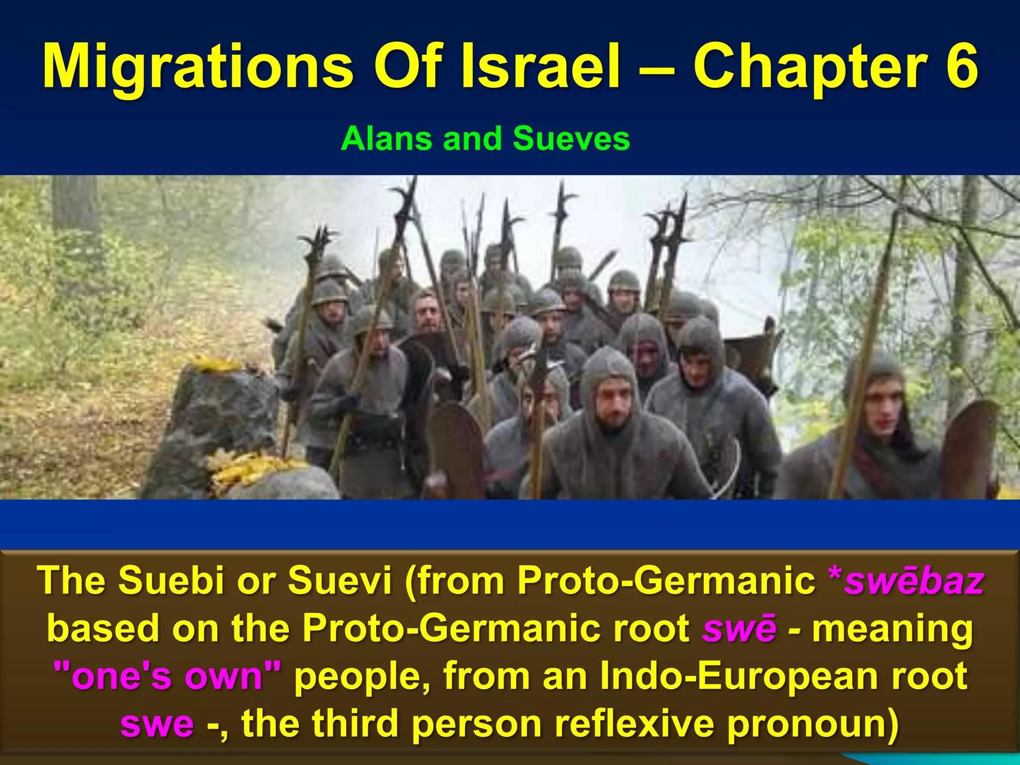 Migrations Of Israel – Chapter 6
               Alans and Sueves




The Suebi or Suevi (from Proto-Germanic *swēbaz
based on the Proto-Germanic root swē - meaning
 "one's own" people, from an Indo-European root
    swe -, the third person reflexive pronoun) 29
 