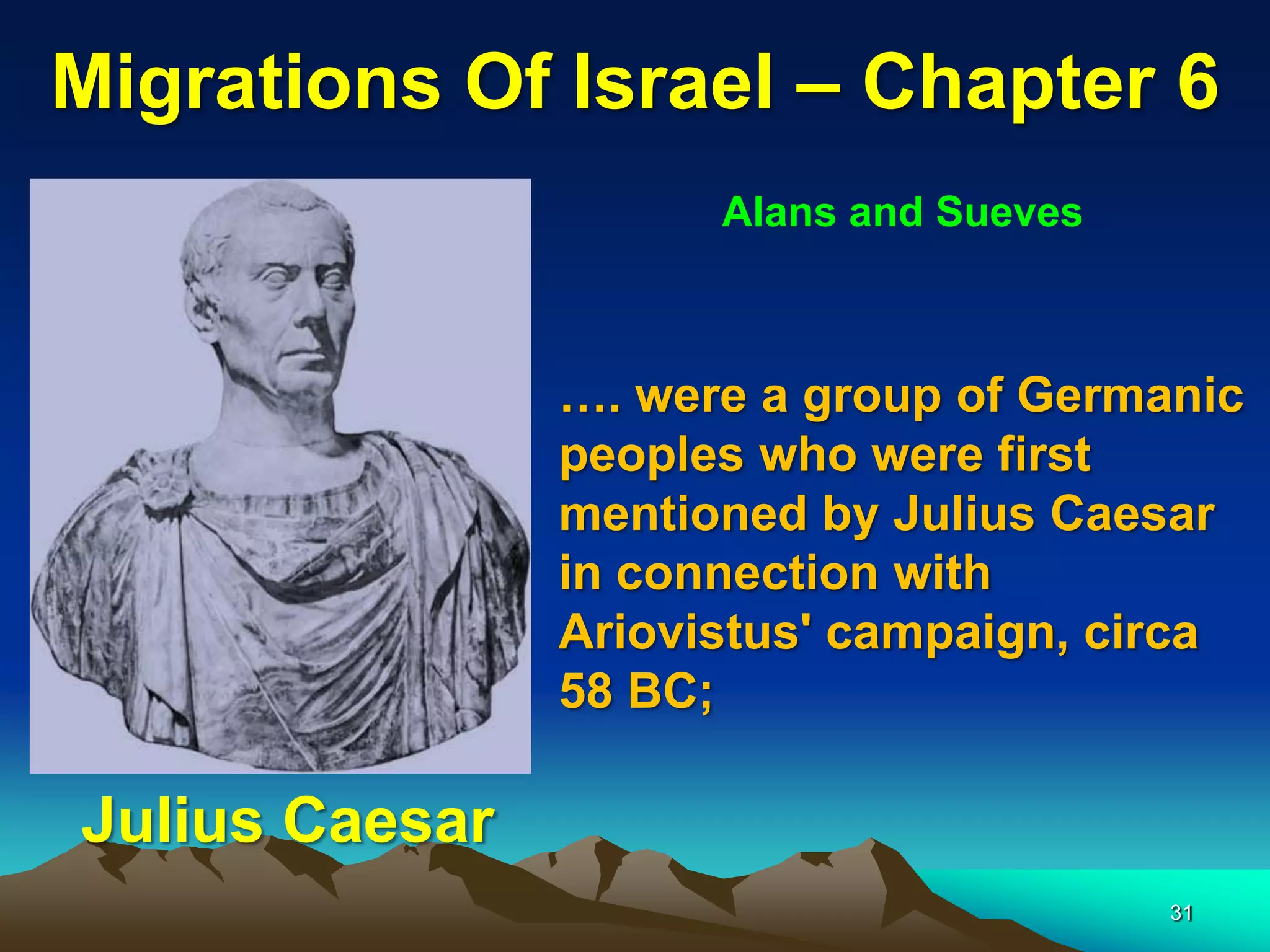 Migrations Of Israel – Chapter 6
                      Alans and Sueves



                …. were a group of Germanic
                peoples who were first
                mentioned by Julius Caesar
                in connection with
                Ariovistus' campaign, circa
                58 BC;

Julius Caesar
                                         31
 