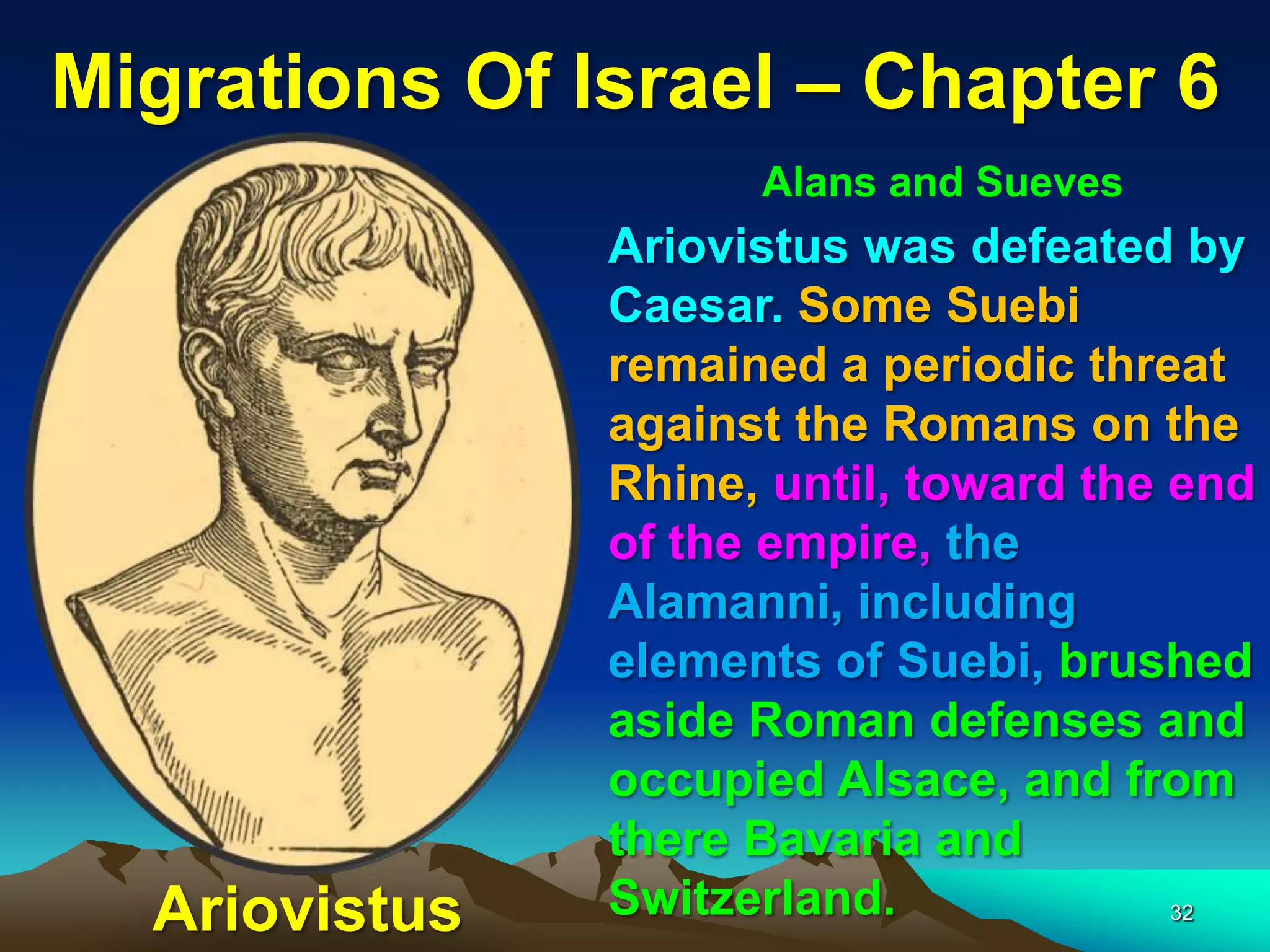 Migrations Of Israel – Chapter 6
                     Alans and Sueves
               Ariovistus was defeated by
               Caesar. Some Suebi
               remained a periodic threat
               against the Romans on the
               Rhine, until, toward the end
               of the empire, the
               Alamanni, including
               elements of Suebi, brushed
               aside Roman defenses and
               occupied Alsace, and from
               there Bavaria and
  Ariovistus   Switzerland.             32
 