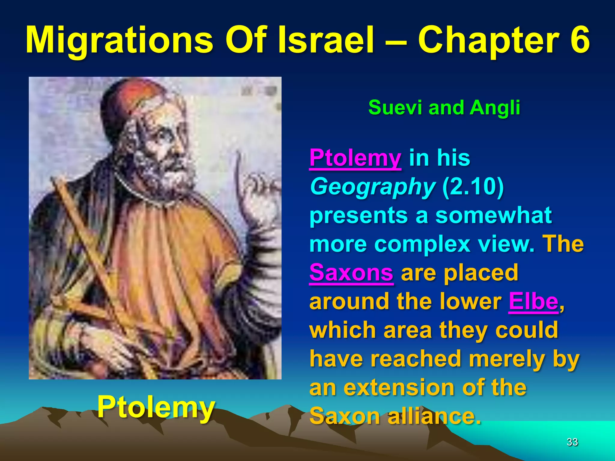 Migrations Of Israel – Chapter 6
                    Suevi and Angli

                Ptolemy in his
                Geography (2.10)
                presents a somewhat
                more complex view. The
                Saxons are placed
                around the lower Elbe,
                which area they could
                have reached merely by
                an extension of the
    Ptolemy     Saxon alliance.
                                      33
 
