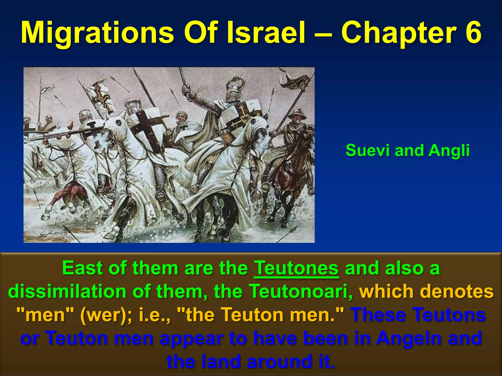Migrations Of Israel – Chapter 6


                                    Suevi and Angli




      East of them are the Teutones and also a
dissimilation of them, the Teutonoari, which denotes
 "men" (wer); i.e., "the Teuton men." These Teutons
 or Teuton men appear to have been in Angeln and
                  the land around it.            34
 