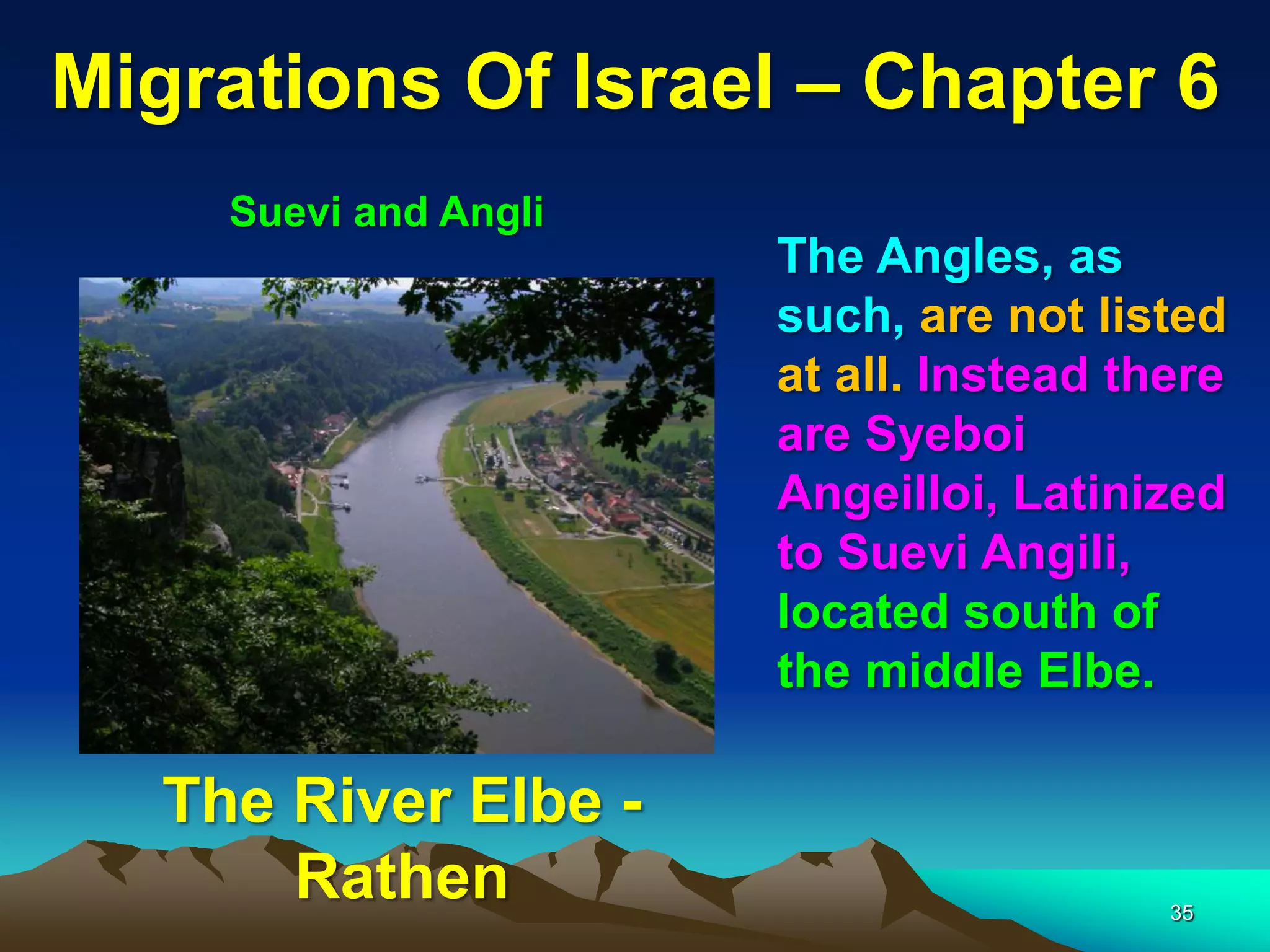 Migrations Of Israel – Chapter 6
     Suevi and Angli
                       The Angles, as
                       such, are not listed
                       at all. Instead there
                       are Syeboi
                       Angeilloi, Latinized
                       to Suevi Angili,
                       located south of
                       the middle Elbe.

   The River Elbe -
       Rathen                            35
 