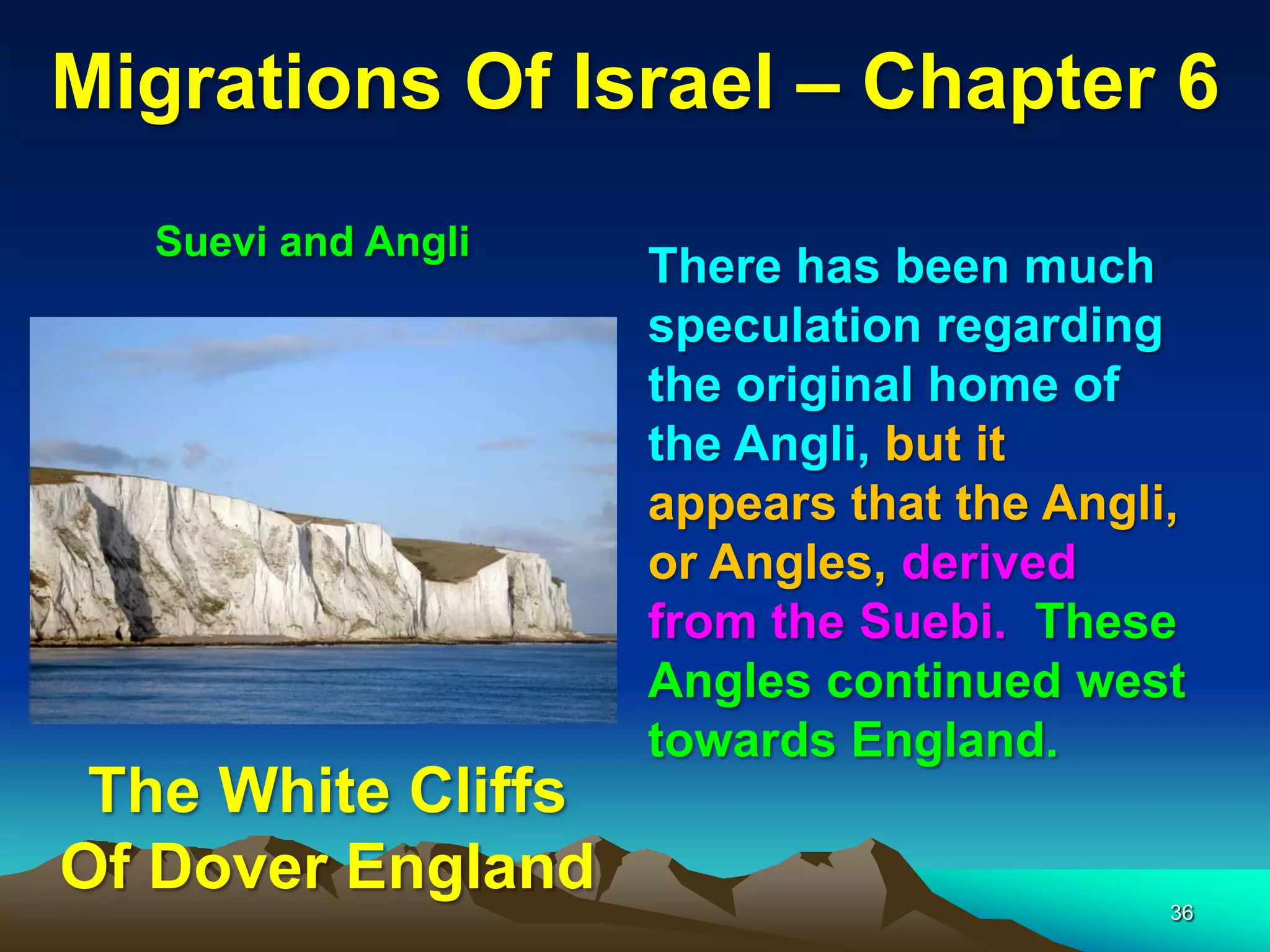 Migrations Of Israel – Chapter 6
   Suevi and Angli
                     There has been much
                     speculation regarding
                     the original home of
                     the Angli, but it
                     appears that the Angli,
                     or Angles, derived
                     from the Suebi. These
                     Angles continued west
                     towards England.
 The White Cliffs
Of Dover England                           36
 
