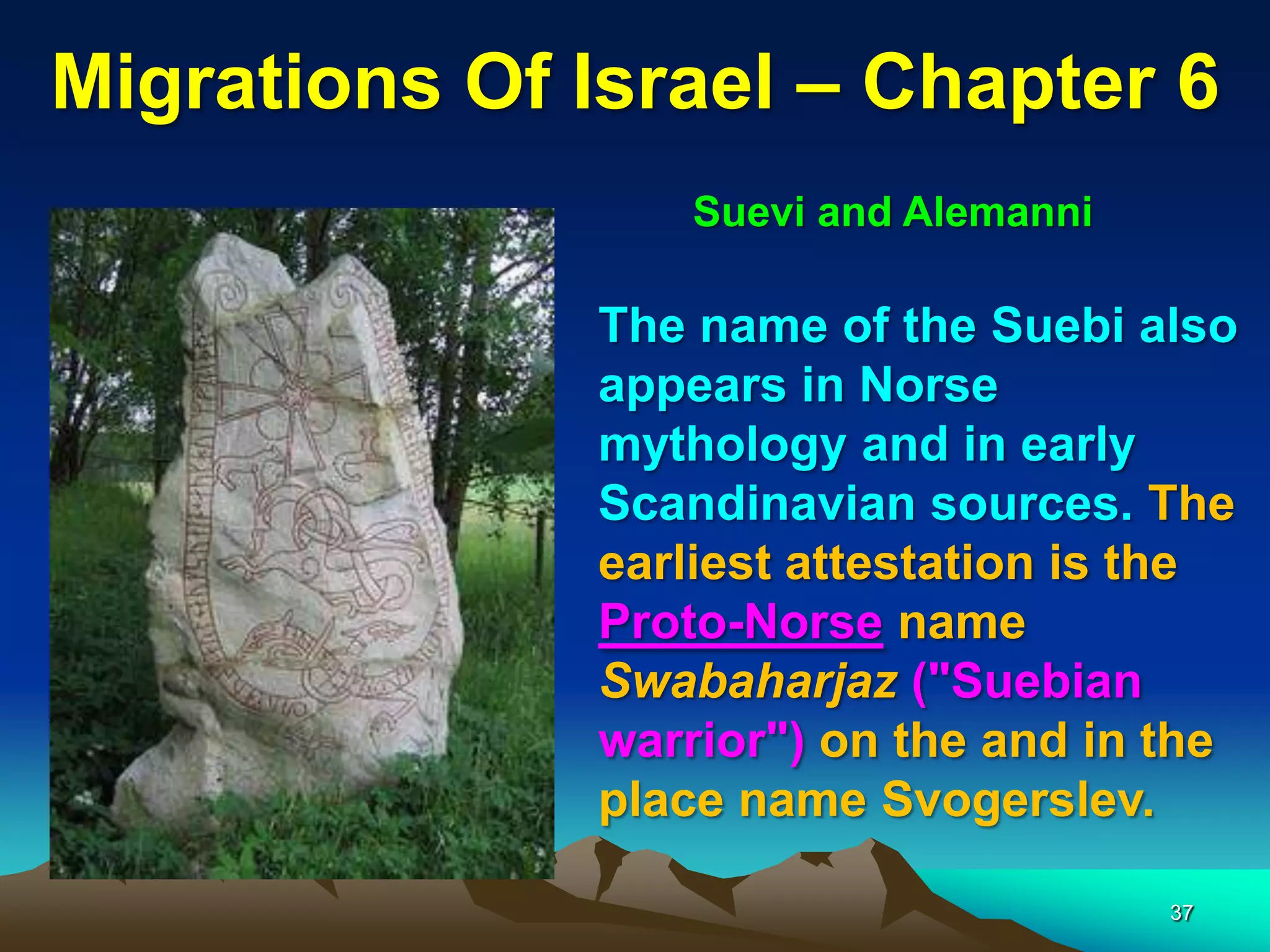 Migrations Of Israel – Chapter 6
                 Suevi and Alemanni

              The name of the Suebi also
              appears in Norse
              mythology and in early
              Scandinavian sources. The
              earliest attestation is the
              Proto-Norse name
              Swabaharjaz ("Suebian
              warrior") on the and in the
              place name Svogerslev.

                                      37
 