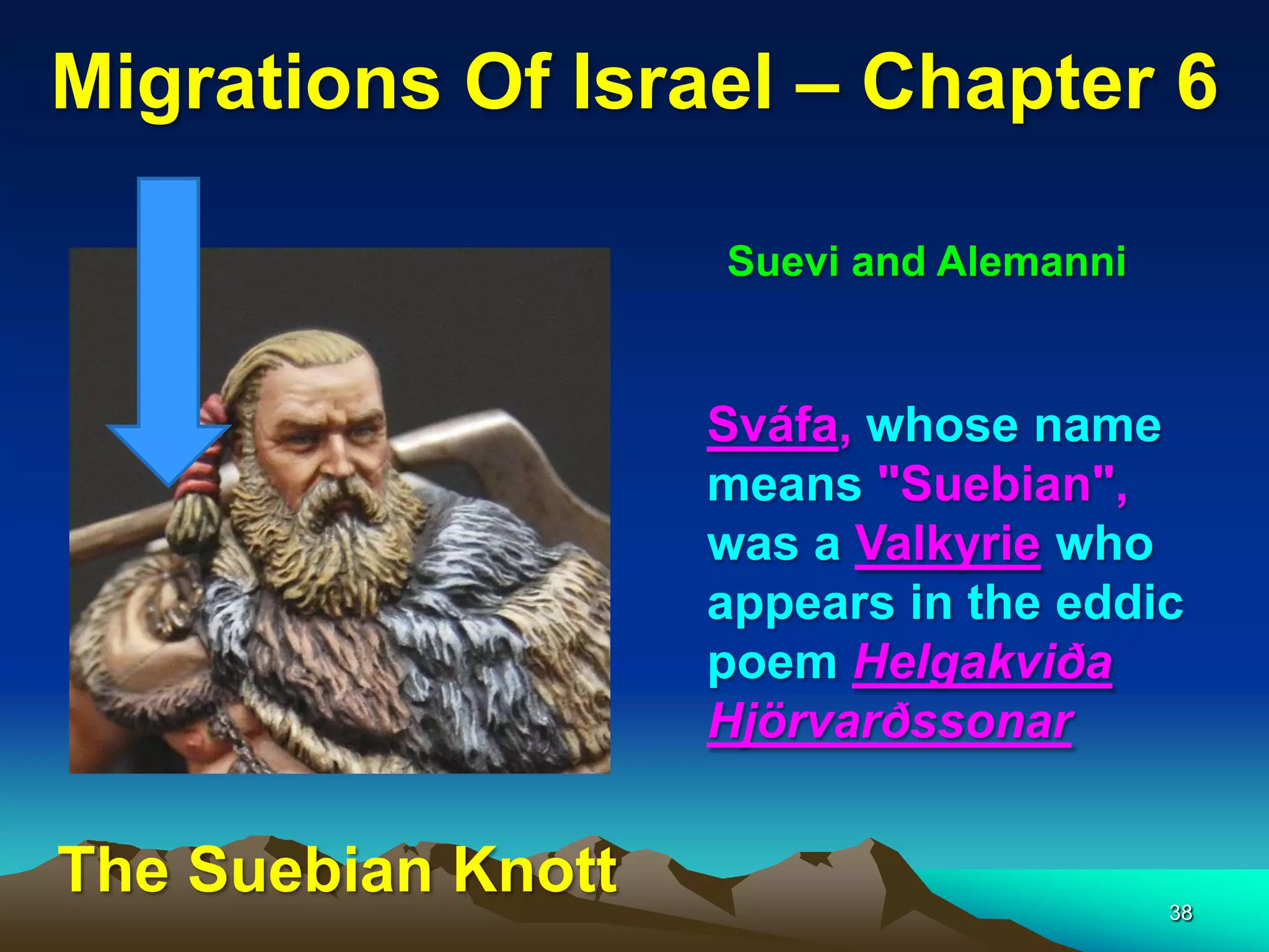 Migrations Of Israel – Chapter 6

                    Suevi and Alemanni


                    Sváfa, whose name
                    means "Suebian",
                    was a Valkyrie who
                    appears in the eddic
                    poem Helgakviða
                    Hjörvarðssonar


The Suebian Knott                        38
 