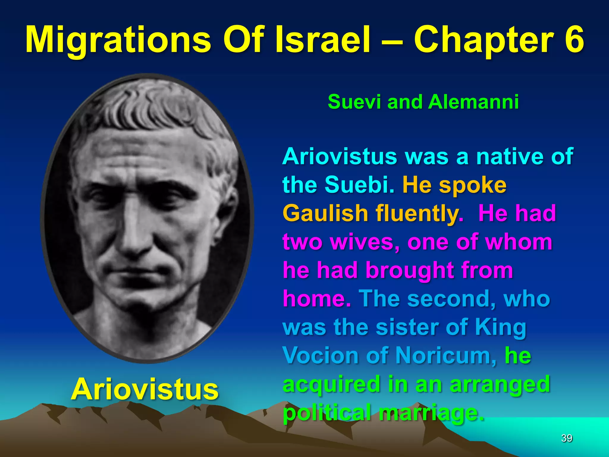 Migrations Of Israel – Chapter 6
                   Suevi and Alemanni

               Ariovistus was a native of
               the Suebi. He spoke
               Gaulish fluently. He had
               two wives, one of whom
               he had brought from
               home. The second, who
               was the sister of King
               Vocion of Noricum, he
  Ariovistus   acquired in an arranged
               political marriage.
                                        39
 