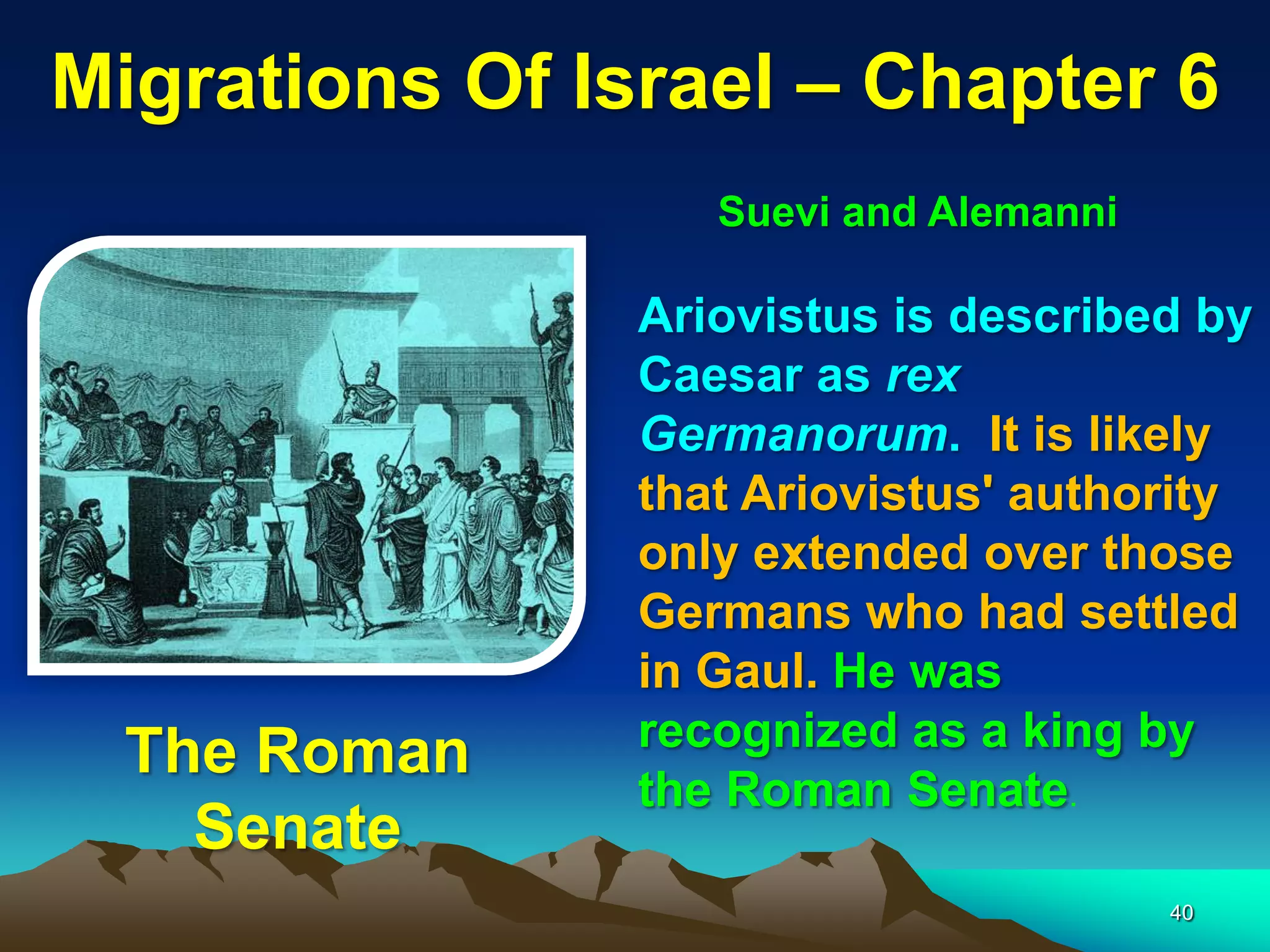 Migrations Of Israel – Chapter 6
                   Suevi and Alemanni

                Ariovistus is described by
                Caesar as rex
                Germanorum. It is likely
                that Ariovistus' authority
                only extended over those
                Germans who had settled
                in Gaul. He was
                recognized as a king by
  The Roman
                the Roman Senate.
    Senate
                                        40
 