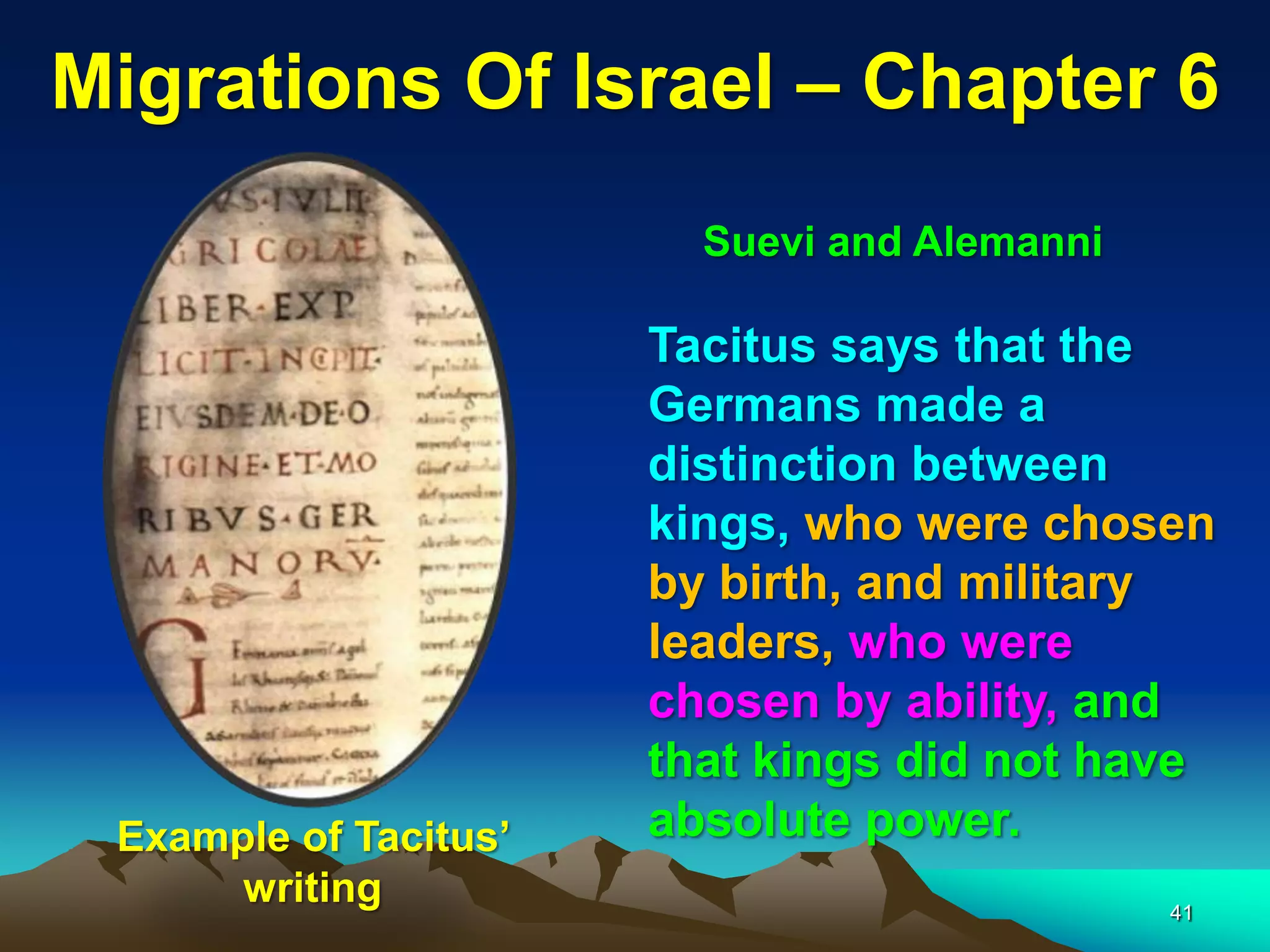 Migrations Of Israel – Chapter 6
                         Suevi and Alemanni

                       Tacitus says that the
                       Germans made a
                       distinction between
                       kings, who were chosen
                       by birth, and military
                       leaders, who were
                       chosen by ability, and
                       that kings did not have
 Example of Tacitus‟   absolute power.
      writing                                 41
 
