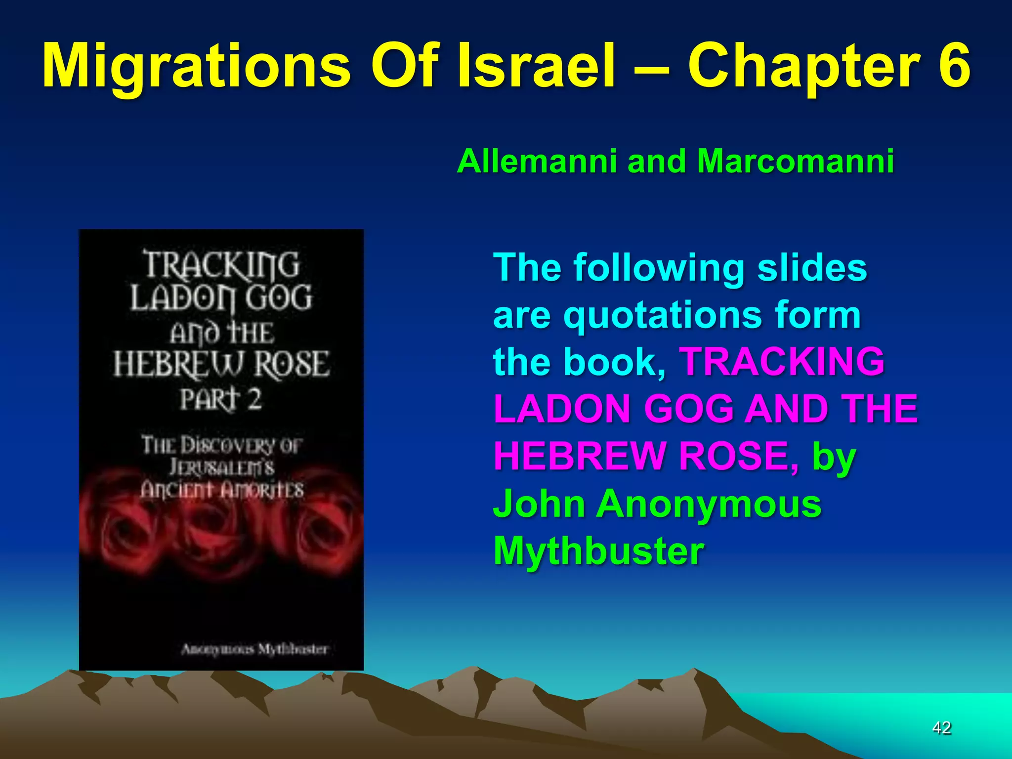 Migrations Of Israel – Chapter 6
              Allemanni and Marcomanni


               The following slides
               are quotations form
               the book, TRACKING
               LADON GOG AND THE
               HEBREW ROSE, by
               John Anonymous
               Mythbuster



                                         42
 