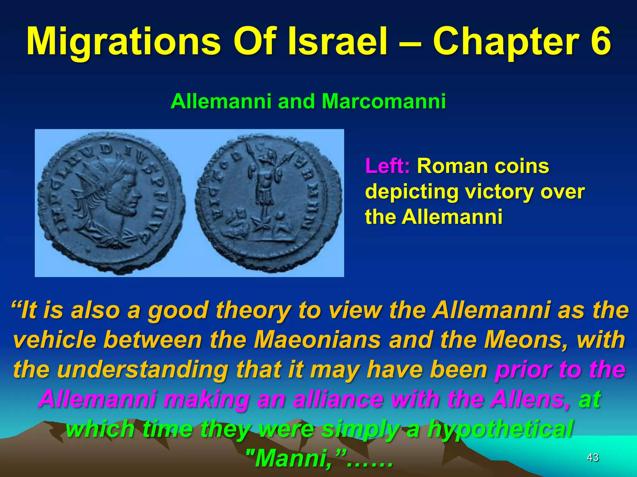Migrations Of Israel – Chapter 6
              Allemanni and Marcomanni


                               Left: Roman coins
                               depicting victory over
                               the Allemanni



“It is also a good theory to view the Allemanni as the
vehicle between the Maeonians and the Meons, with
the understanding that it may have been prior to the
   Allemanni making an alliance with the Allens, at
      which time they were simply a hypothetical
                     "Manni,”……                   43
 