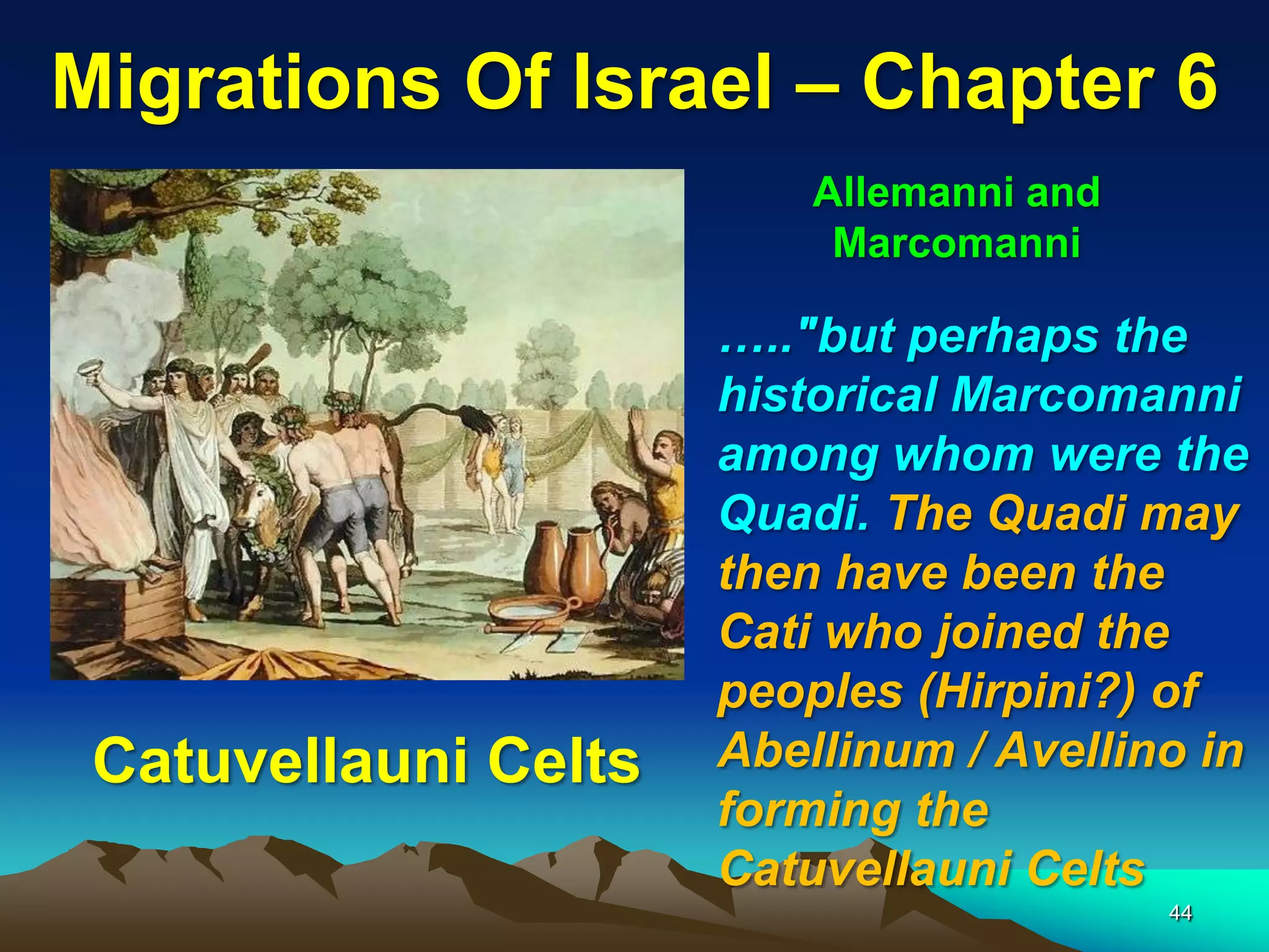 Migrations Of Israel – Chapter 6
                          Allemanni and
                           Marcomanni

                      ….."but perhaps the
                      historical Marcomanni
                      among whom were the
                      Quadi. The Quadi may
                      then have been the
                      Cati who joined the
                      peoples (Hirpini?) of
 Catuvellauni Celts   Abellinum / Avellino in
                      forming the
                      Catuvellauni Celts
                                          44
 