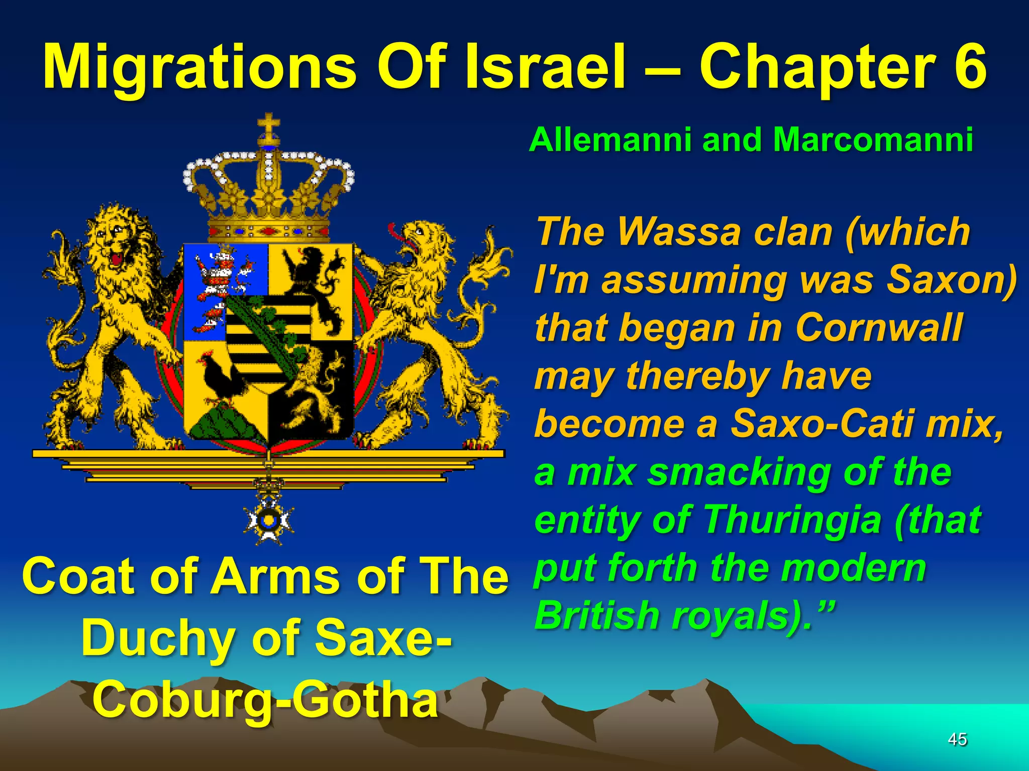 Migrations Of Israel – Chapter 6
                      Allemanni and Marcomanni

                      The Wassa clan (which
                      I'm assuming was Saxon)
                      that began in Cornwall
                      may thereby have
                      become a Saxo-Cati mix,
                      a mix smacking of the
                      entity of Thuringia (that
Coat of Arms of The   put forth the modern
                      British royals).”
  Duchy of Saxe-
  Coburg-Gotha
                                            45
 