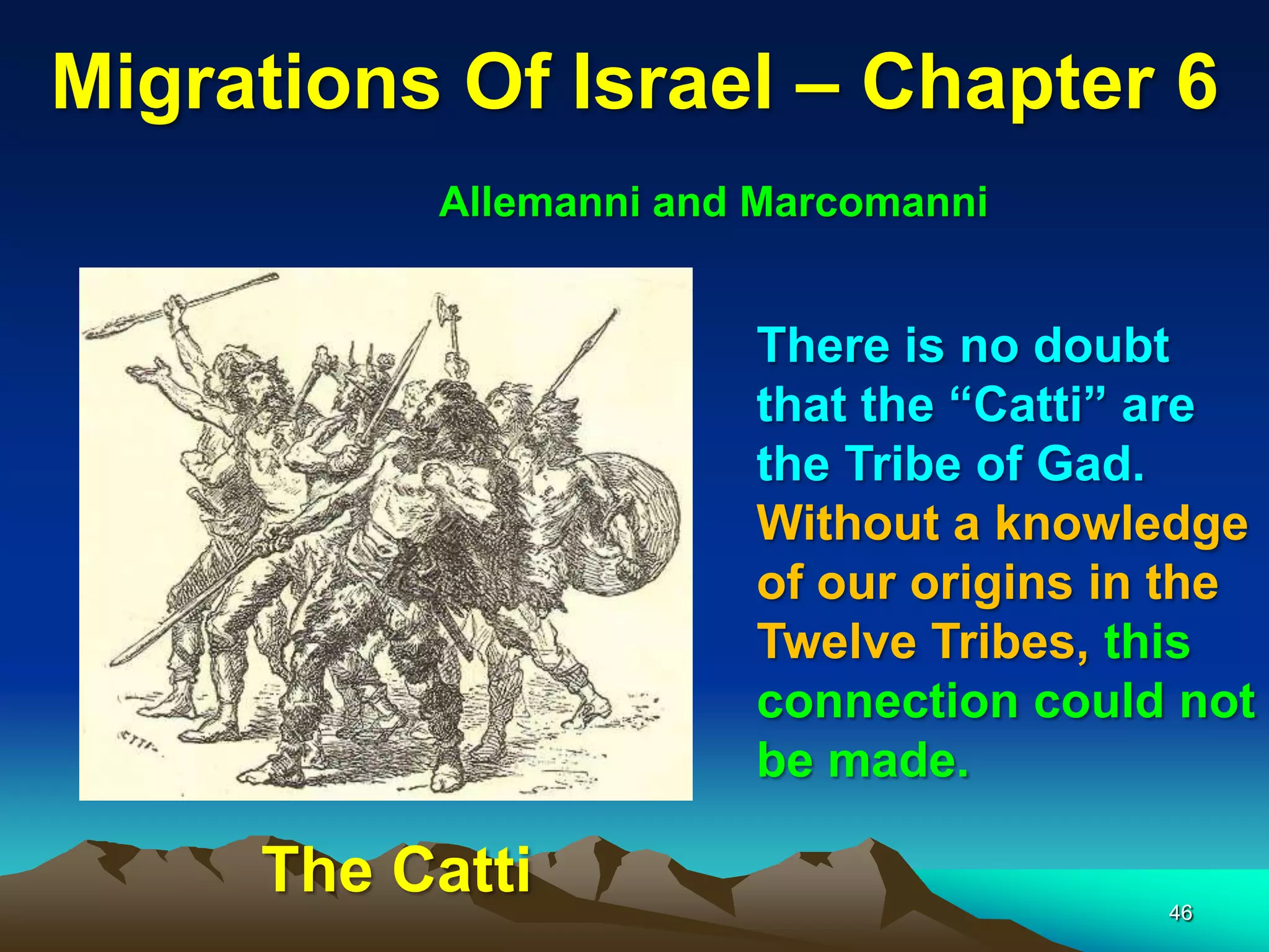 Migrations Of Israel – Chapter 6
          Allemanni and Marcomanni


                       There is no doubt
                       that the “Catti” are
                       the Tribe of Gad.
                       Without a knowledge
                       of our origins in the
                       Twelve Tribes, this
                       connection could not
                       be made.

     The Catti                          46
 