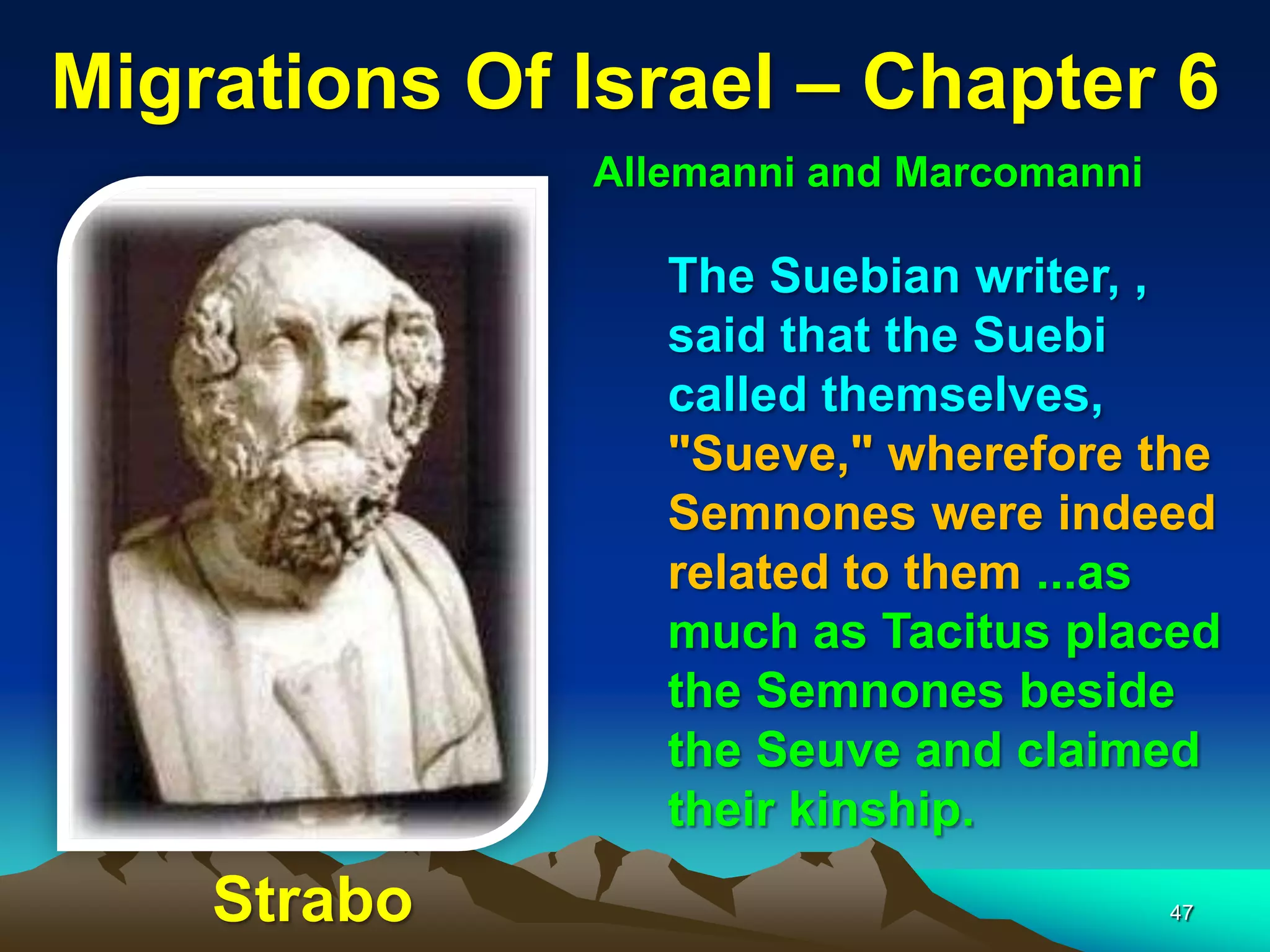 Migrations Of Israel – Chapter 6
              Allemanni and Marcomanni

                 The Suebian writer, ,
                 said that the Suebi
                 called themselves,
                 "Sueve," wherefore the
                 Semnones were indeed
                 related to them ...as
                 much as Tacitus placed
                 the Semnones beside
                 the Seuve and claimed
                 their kinship.
    Strabo                               47
 