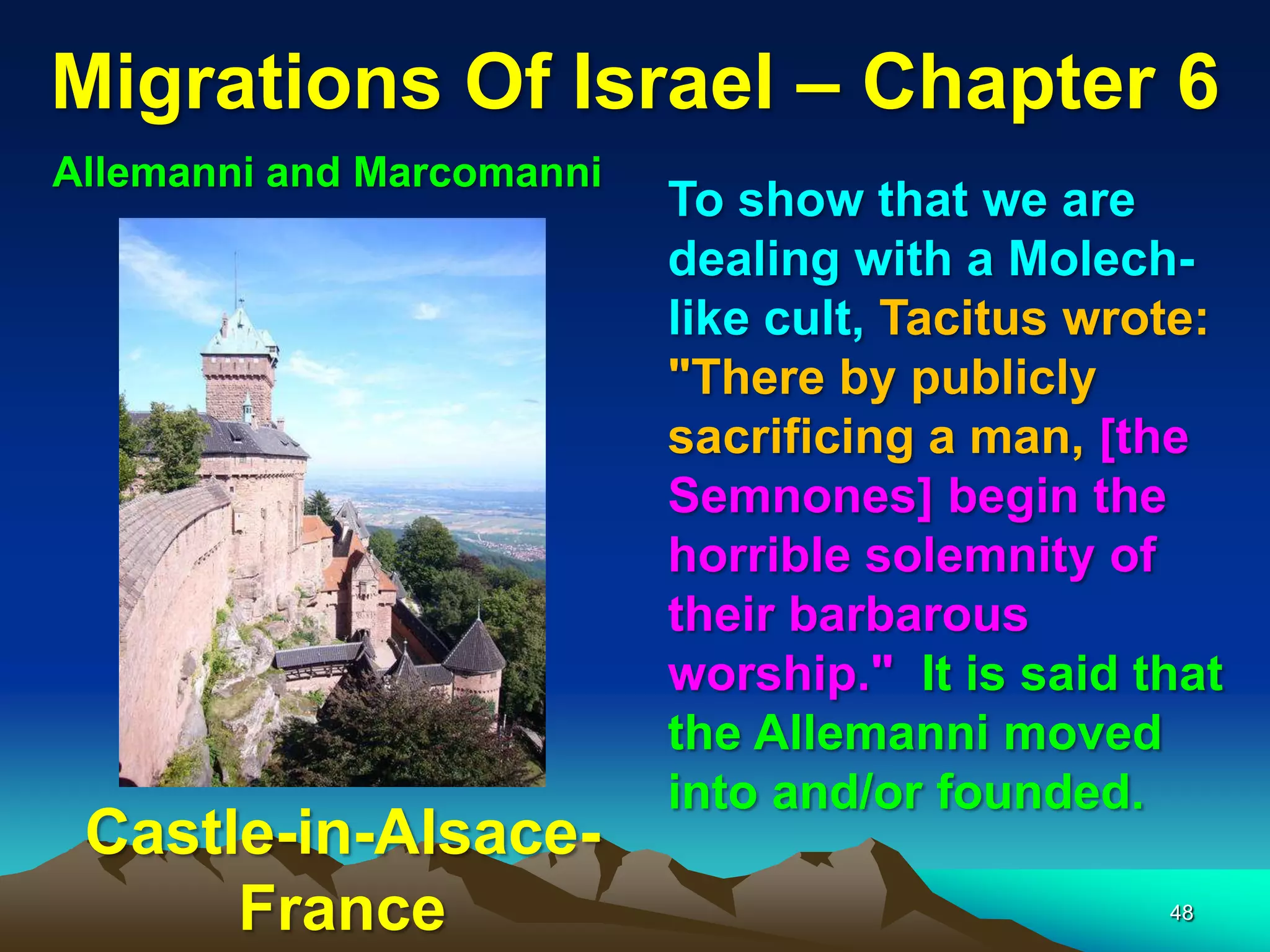 Migrations Of Israel – Chapter 6
Allemanni and Marcomanni
                           To show that we are
                           dealing with a Molech-
                           like cult, Tacitus wrote:
                           "There by publicly
                           sacrificing a man, [the
                           Semnones] begin the
                           horrible solemnity of
                           their barbarous
                           worship." It is said that
                           the Allemanni moved
                           into and/or founded.
 Castle-in-Alsace-
      France                                     48
 