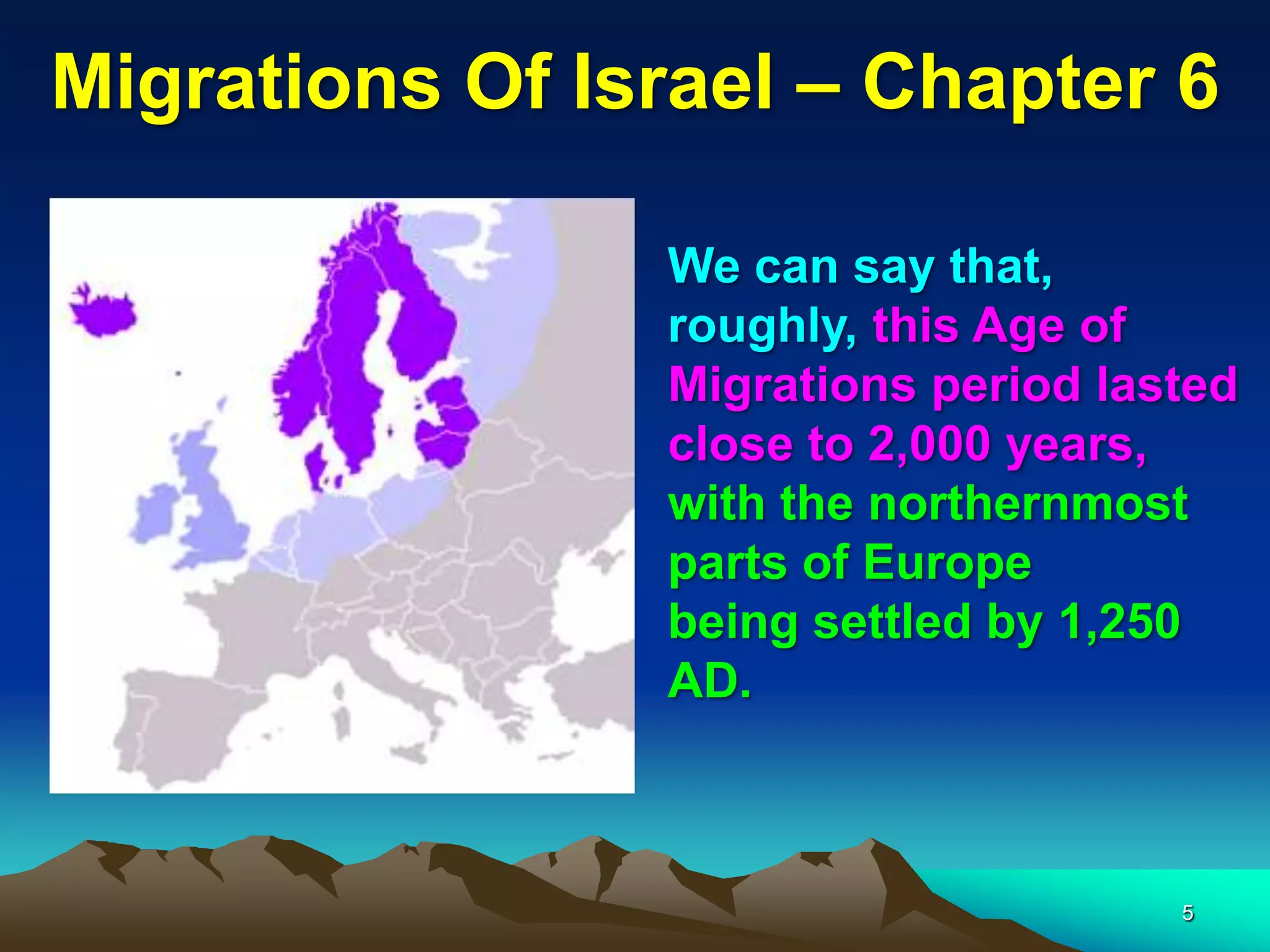 Migrations Of Israel – Chapter 6

                We can say that,
                roughly, this Age of
                Migrations period lasted
                close to 2,000 years,
                with the northernmost
                parts of Europe
                being settled by 1,250
                AD.



                                     5
 