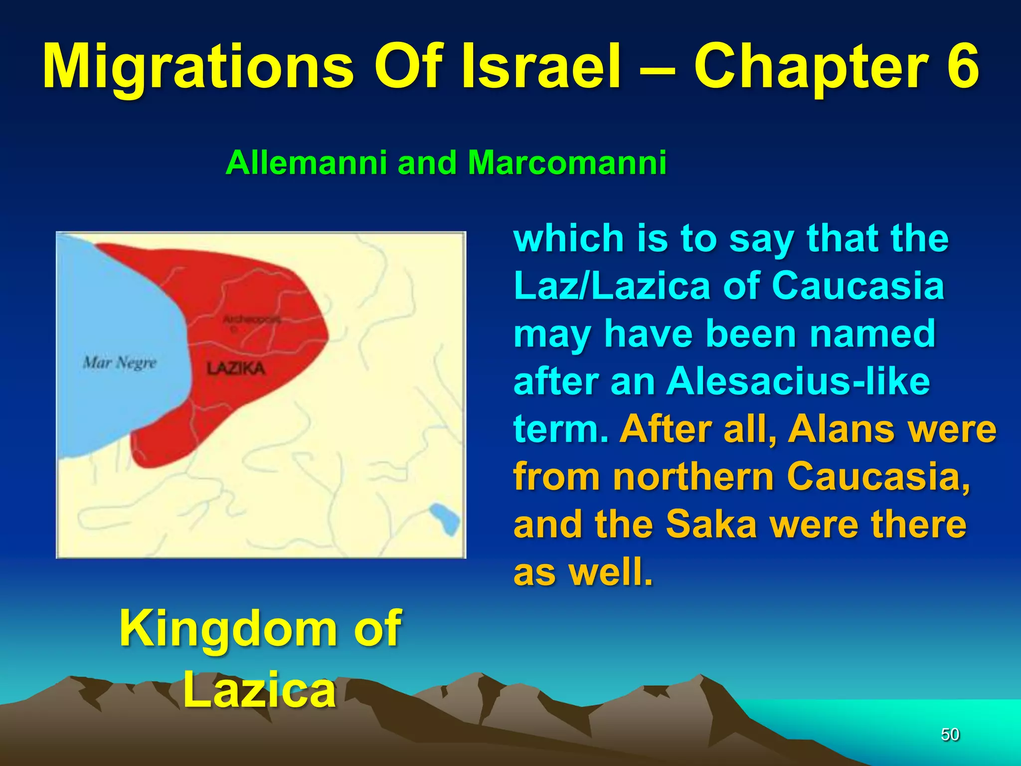 Migrations Of Israel – Chapter 6
      Allemanni and Marcomanni

                     which is to say that the
                     Laz/Lazica of Caucasia
                     may have been named
                     after an Alesacius-like
                     term. After all, Alans were
                     from northern Caucasia,
                     and the Saka were there
                     as well.
  Kingdom of
    Lazica
                                            50
 