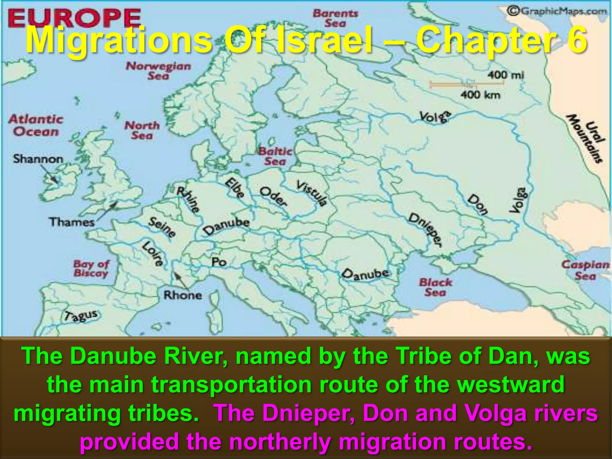 Migrations Of Israel – Chapter 6




The Danube River, named by the Tribe of Dan, was
  the main transportation route of the westward
migrating tribes. The Dnieper, Don and Volga rivers
     provided the northerly migration routes. 52
 