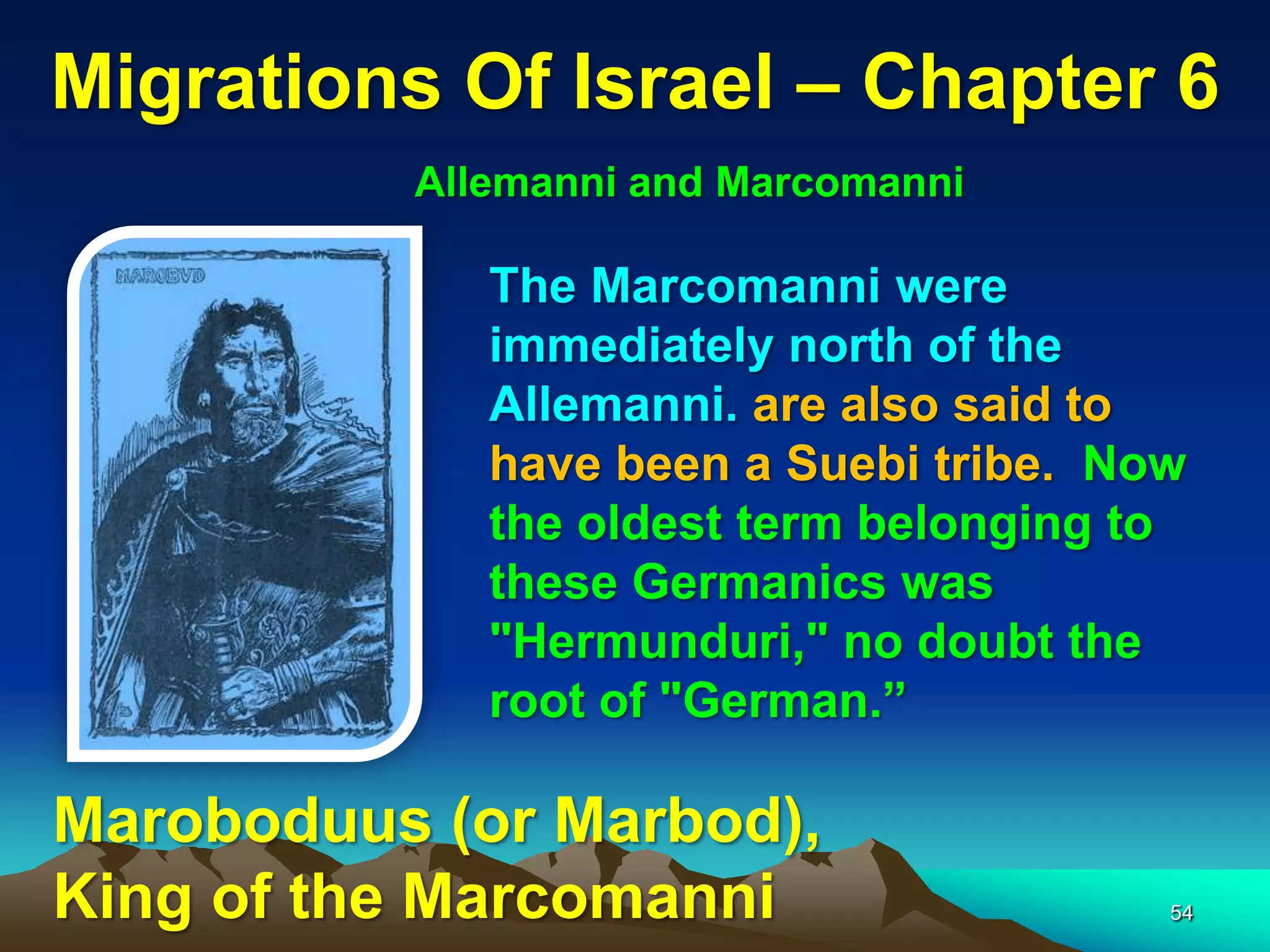 Migrations Of Israel – Chapter 6
          Allemanni and Marcomanni

             The Marcomanni were
             immediately north of the
             Allemanni. are also said to
             have been a Suebi tribe. Now
             the oldest term belonging to
             these Germanics was
             "Hermunduri," no doubt the
             root of "German.”

Maroboduus (or Marbod),
King of the Marcomanni                  54
 