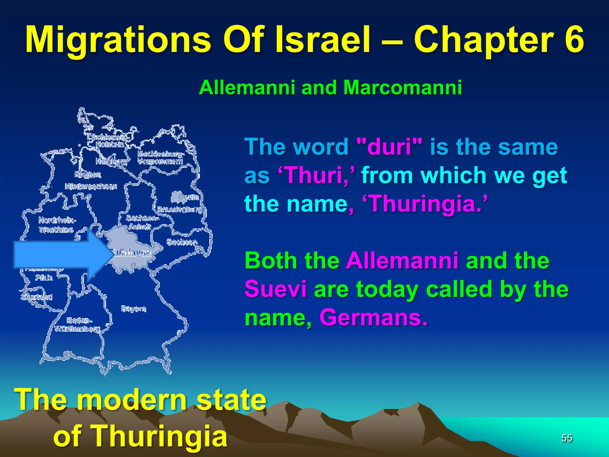 Migrations Of Israel – Chapter 6
           Allemanni and Marcomanni

               The word "duri" is the same
               as „Thuri,‟ from which we get
               the name, „Thuringia.‟

               Both the Allemanni and the
               Suevi are today called by the
               name, Germans.


The modern state
  of Thuringia                             55
 