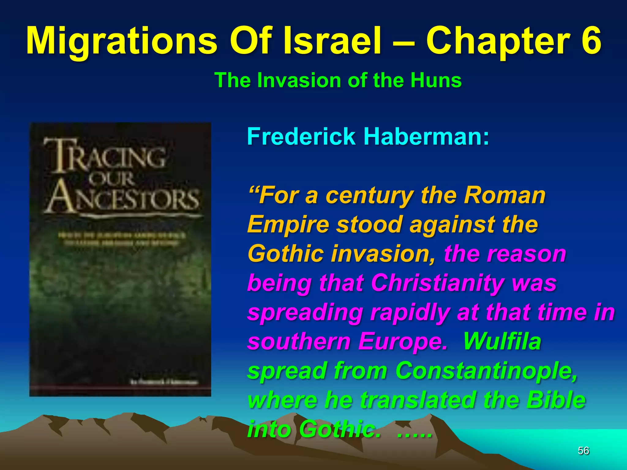 Migrations Of Israel – Chapter 6
          The Invasion of the Huns

             Frederick Haberman:

             “For a century the Roman
             Empire stood against the
             Gothic invasion, the reason
             being that Christianity was
             spreading rapidly at that time in
             southern Europe. Wulfila
             spread from Constantinople,
             where he translated the Bible
             into Gothic. …..
                                          56
 