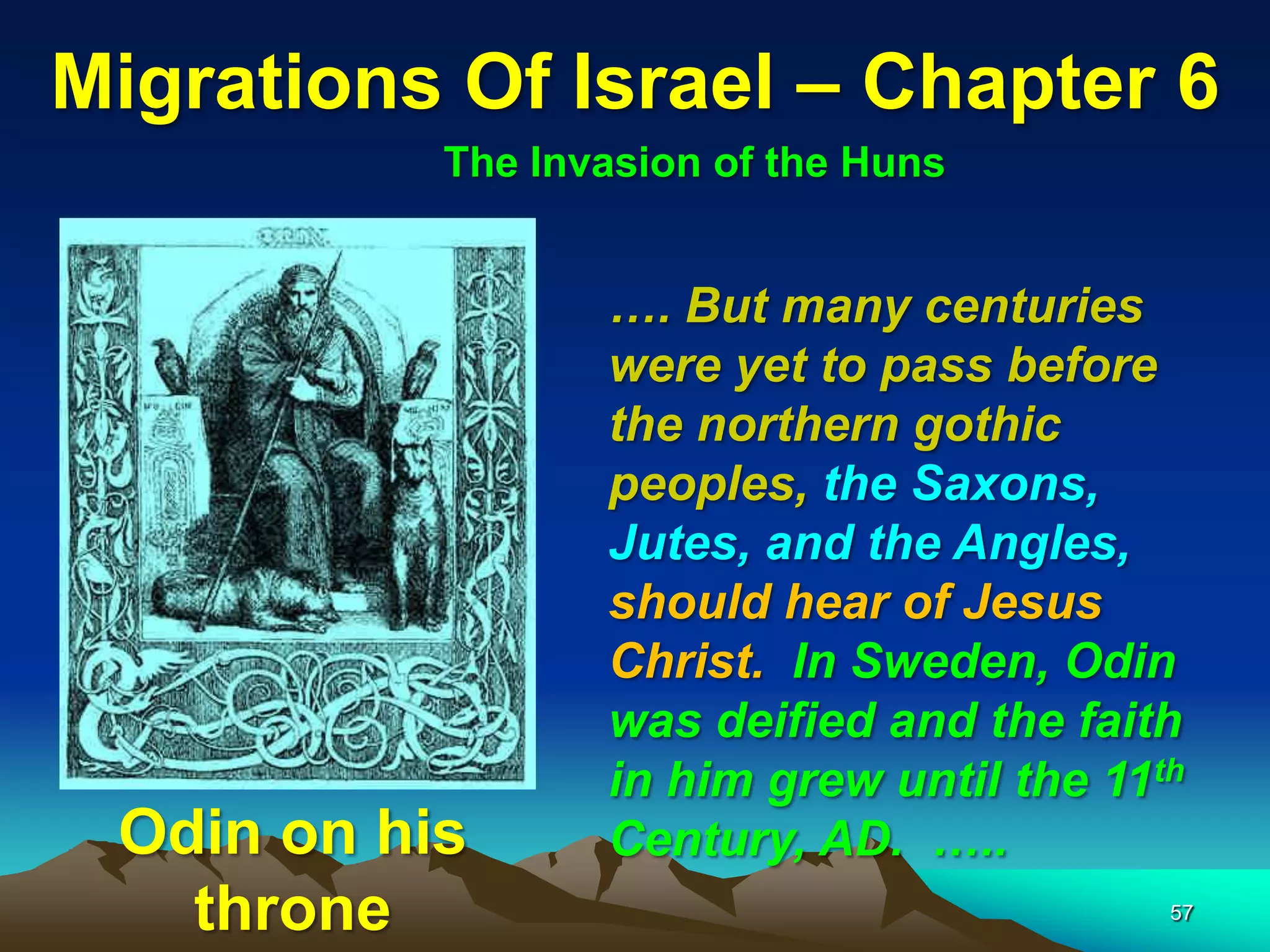 Migrations Of Israel – Chapter 6
           The Invasion of the Huns


                  …. But many centuries
                  were yet to pass before
                  the northern gothic
                  peoples, the Saxons,
                  Jutes, and the Angles,
                  should hear of Jesus
                  Christ. In Sweden, Odin
                  was deified and the faith
                  in him grew until the 11th
 Odin on his      Century, AD. …..
   throne                                  57
 
