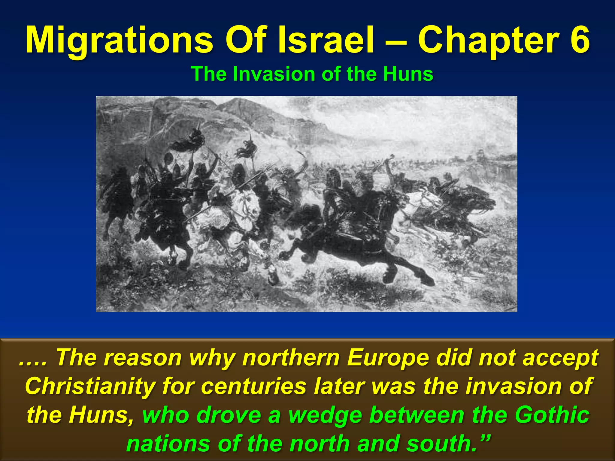 Migrations Of Israel – Chapter 6
               The Invasion of the Huns




…. The reason why northern Europe did not accept
Christianity for centuries later was the invasion of
the Huns, who drove a wedge between the Gothic
         nations of the north and south.”         58
 