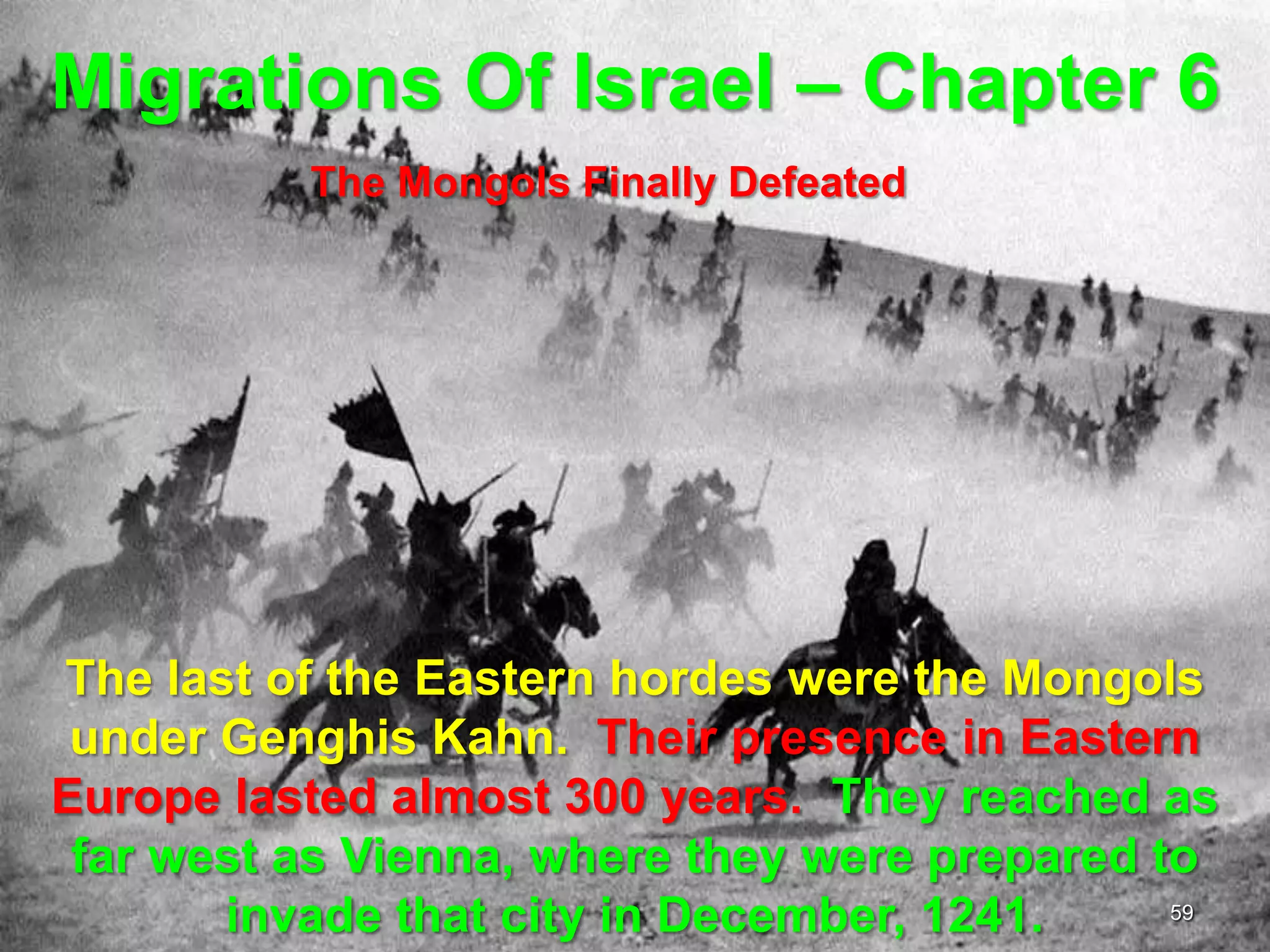 Migrations Of Israel – Chapter 6
          The Mongols Finally Defeated




The last of the Eastern hordes were the Mongols
 under Genghis Kahn. Their presence in Eastern
Europe lasted almost 300 years. They reached as
 far west as Vienna, where they were prepared to
       invade that city in December, 1241.     59
 