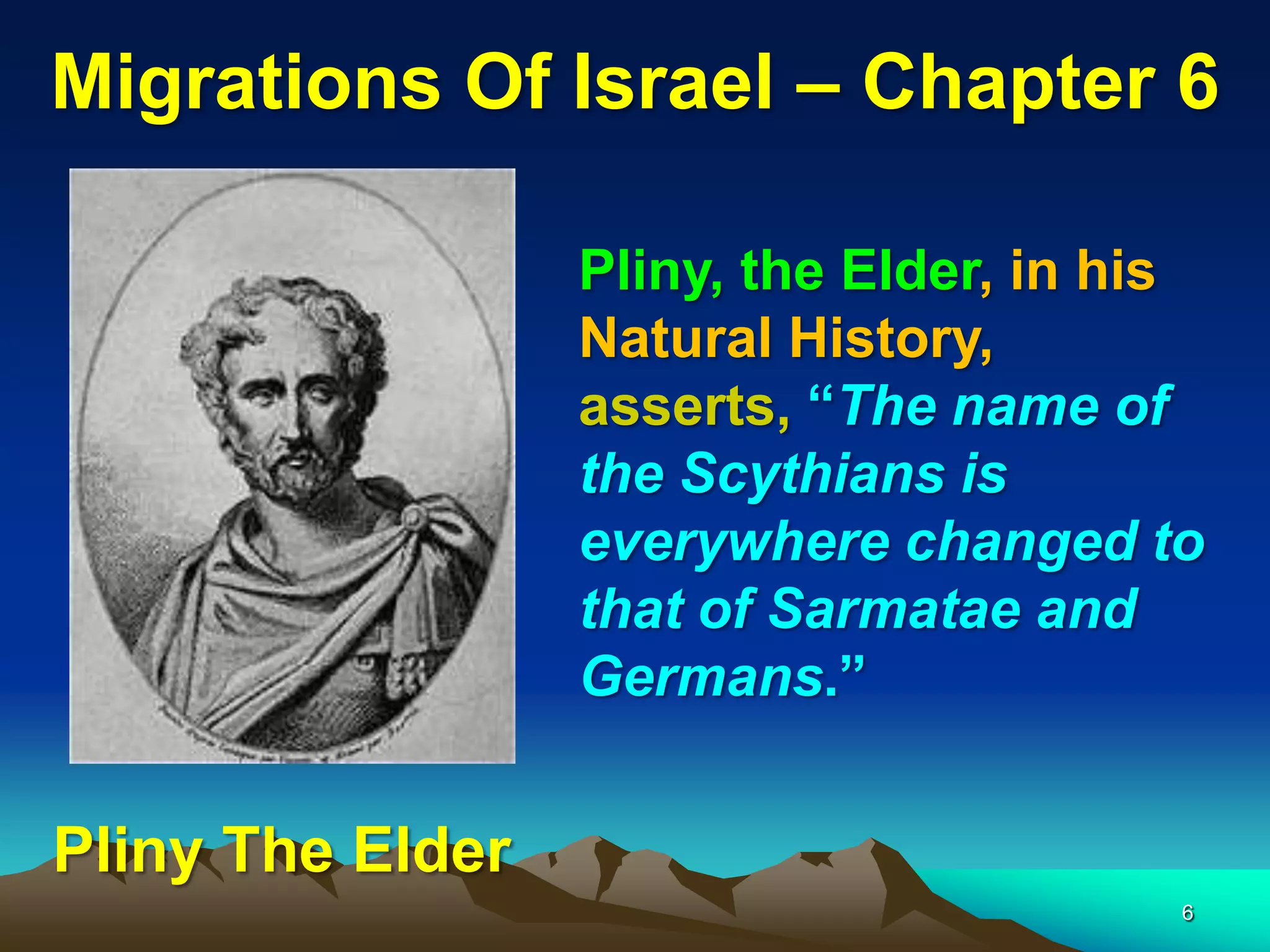 Migrations Of Israel – Chapter 6

                  Pliny, the Elder, in his
                  Natural History,
                  asserts, “The name of
                  the Scythians is
                  everywhere changed to
                  that of Sarmatae and
                  Germans.”


Pliny The Elder
                                         6
 