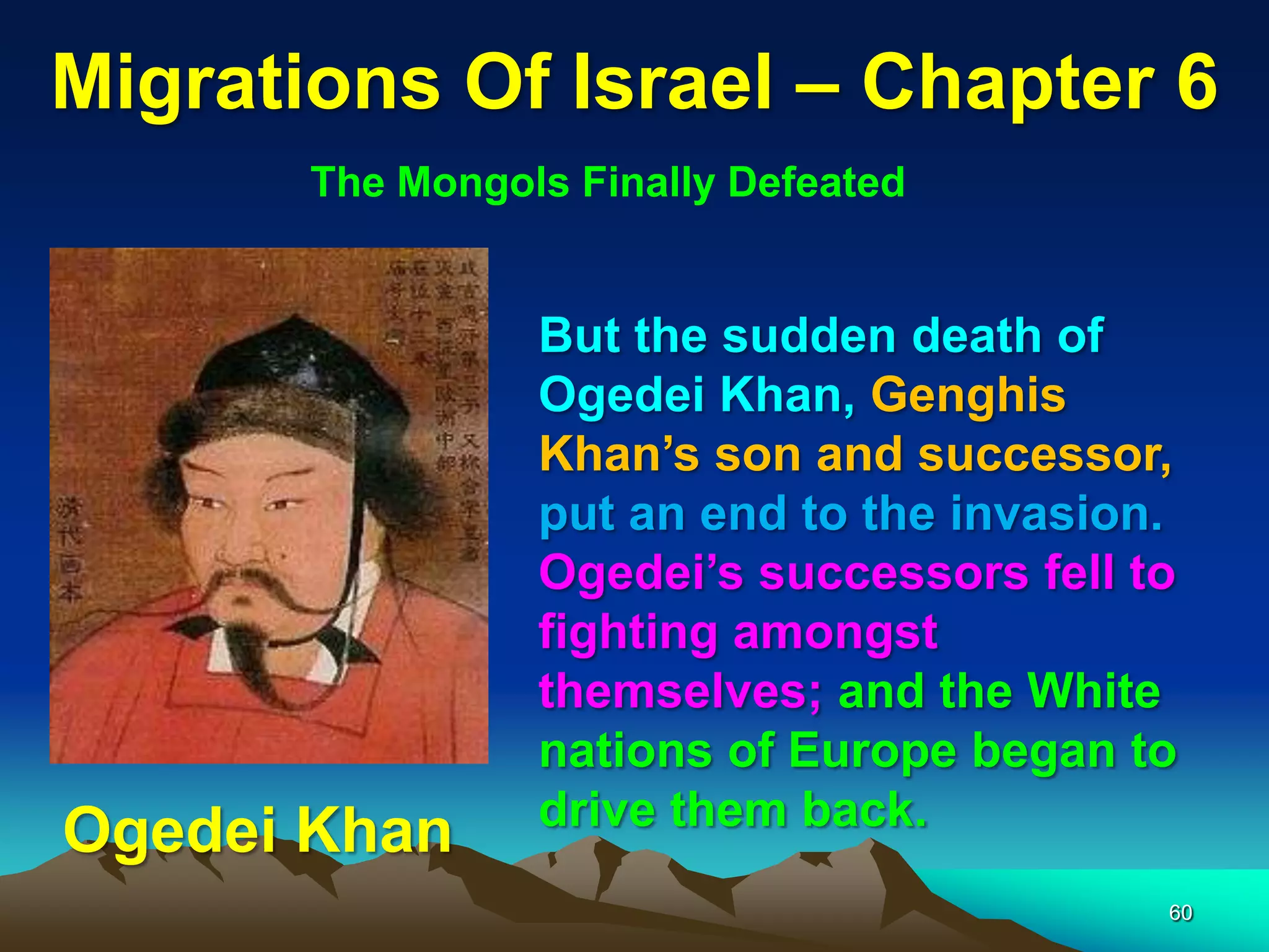 Migrations Of Israel – Chapter 6
       The Mongols Finally Defeated


                 But the sudden death of
                 Ogedei Khan, Genghis
                 Khan‟s son and successor,
                 put an end to the invasion.
                 Ogedei‟s successors fell to
                 fighting amongst
                 themselves; and the White
                 nations of Europe began to
                 drive them back.
Ogedei Khan
                                           60
 