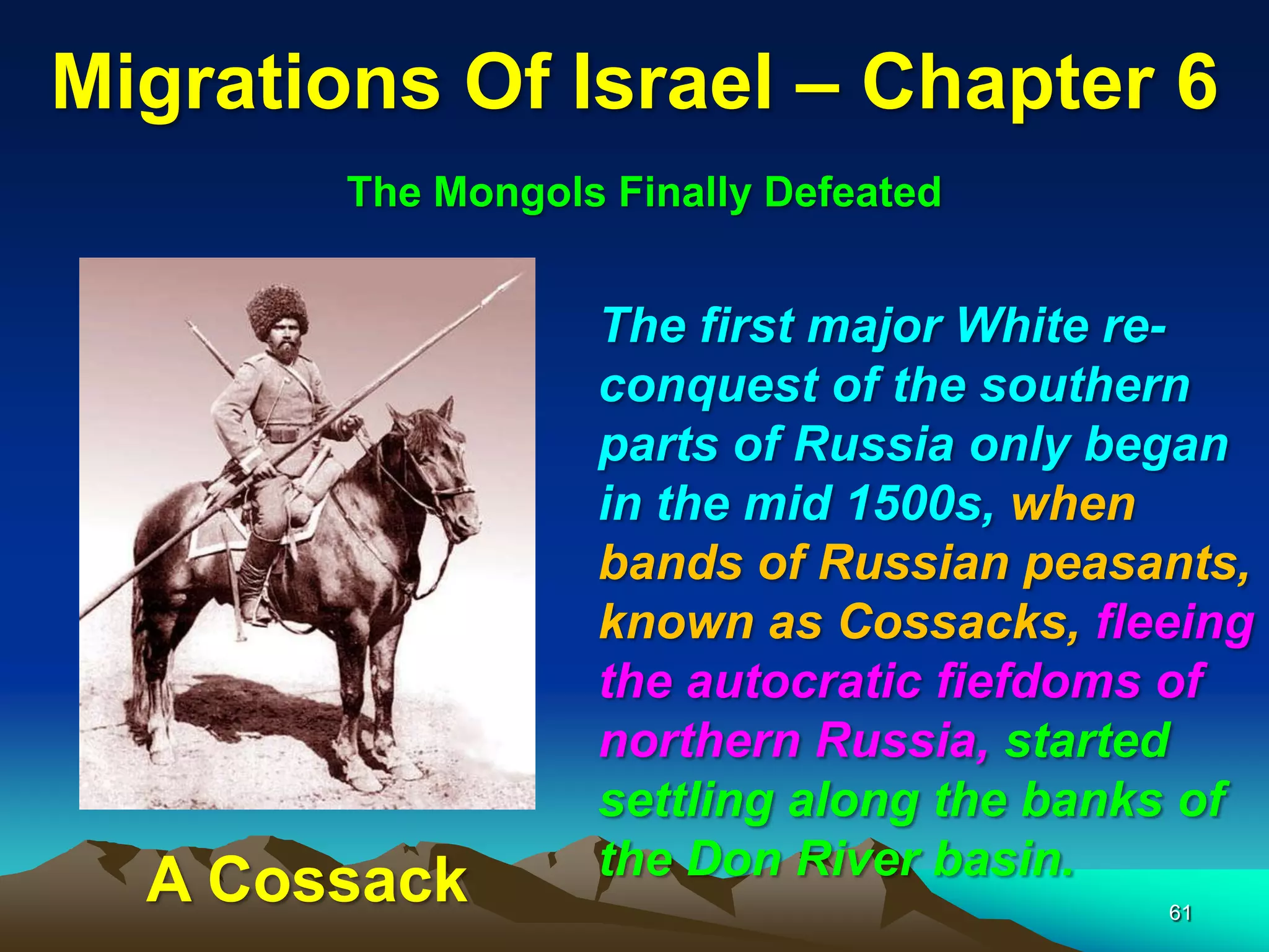 Migrations Of Israel – Chapter 6
        The Mongols Finally Defeated


                   The first major White re-
                   conquest of the southern
                   parts of Russia only began
                   in the mid 1500s, when
                   bands of Russian peasants,
                   known as Cossacks, fleeing
                   the autocratic fiefdoms of
                   northern Russia, started
                   settling along the banks of
                   the Don River basin.
  A Cossack                               61
 
