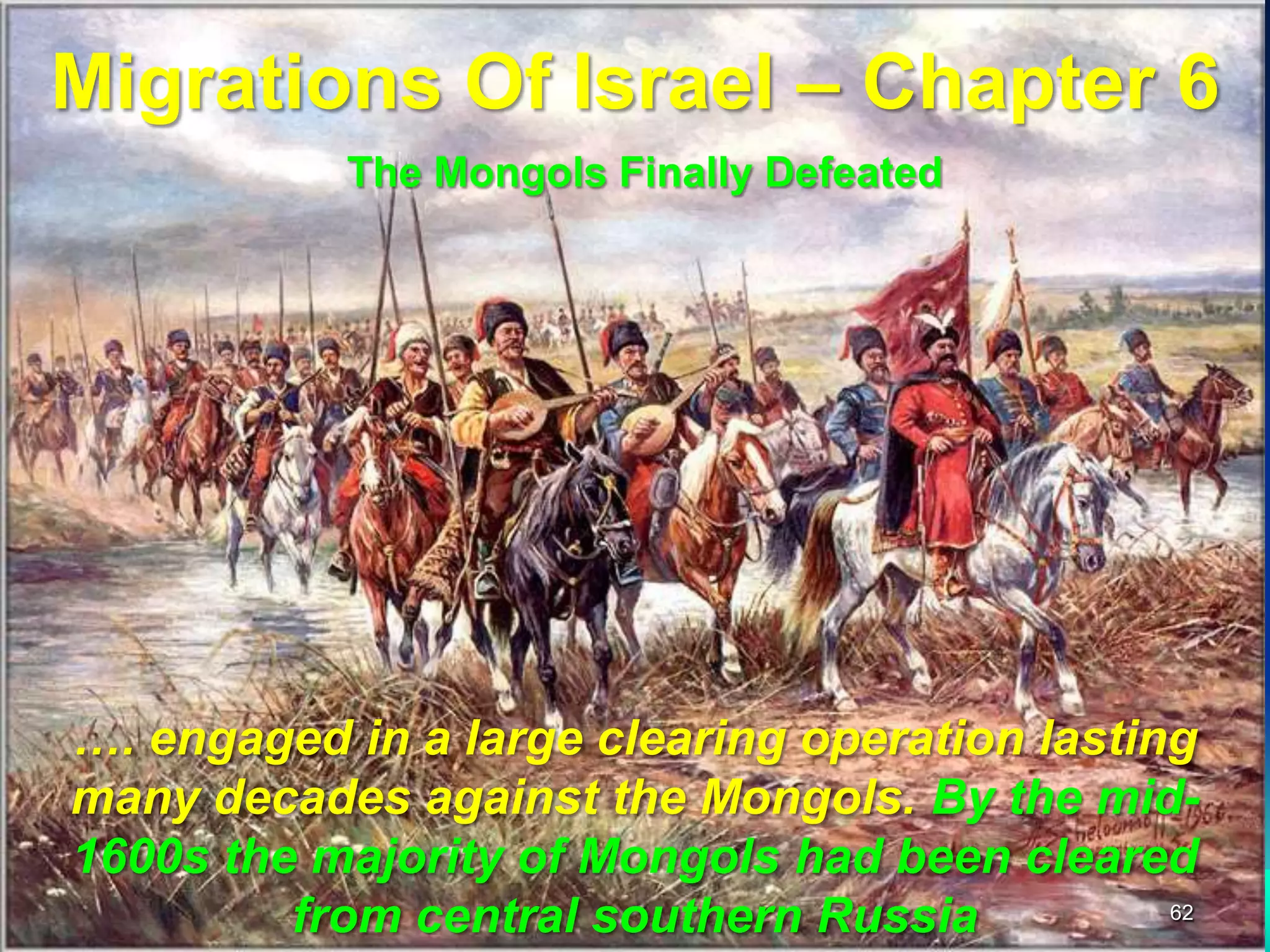 Migrations Of Israel – Chapter 6
           The Mongols Finally Defeated




…. engaged in a large clearing operation lasting
many decades against the Mongols. By the mid-
1600s the majority of Mongols had been cleared
         from central southern Russia          62
 