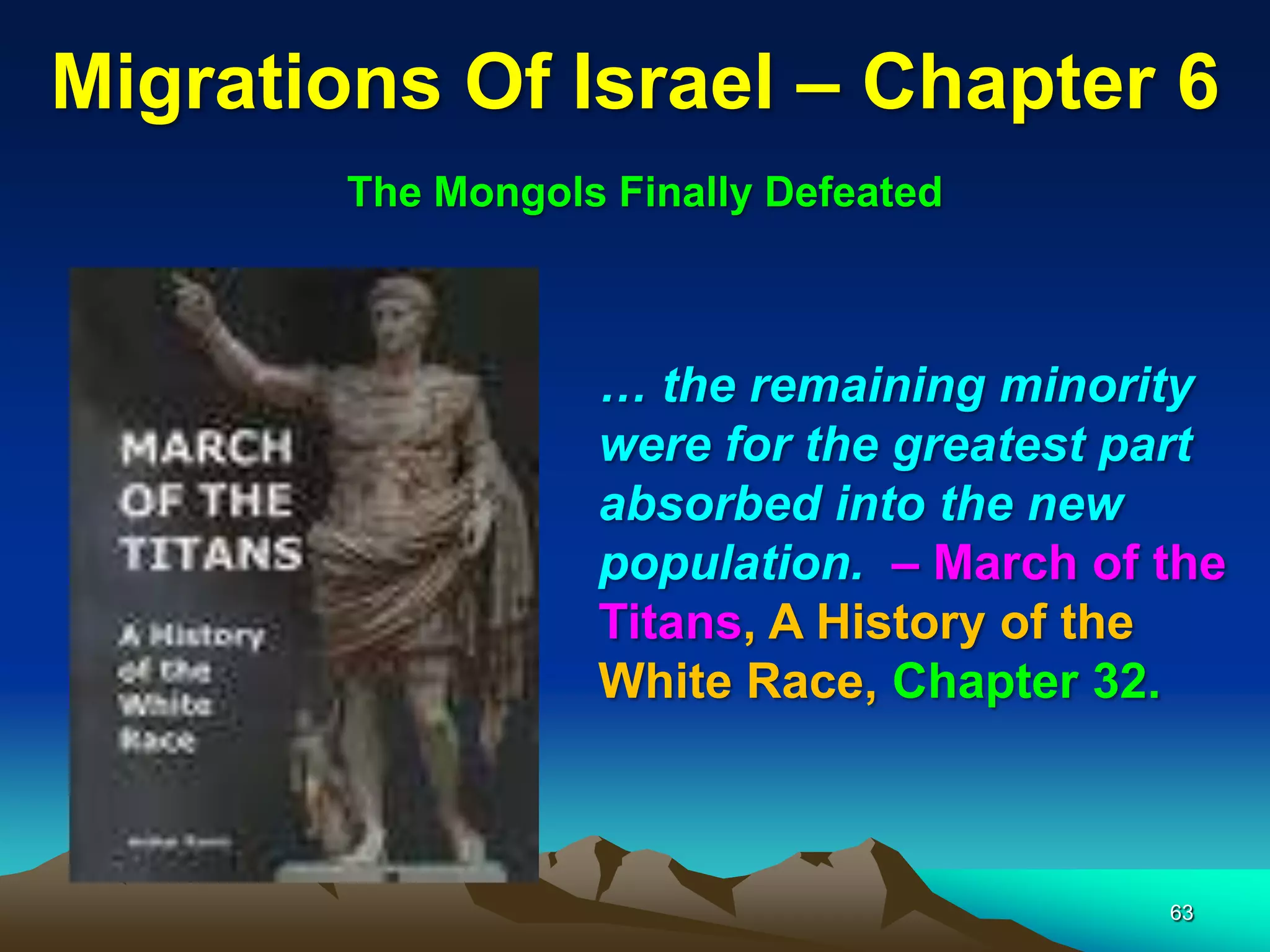 Migrations Of Israel – Chapter 6
        The Mongols Finally Defeated



                   … the remaining minority
                   were for the greatest part
                   absorbed into the new
                   population. – March of the
                   Titans, A History of the
                   White Race, Chapter 32.



                                          63
 
