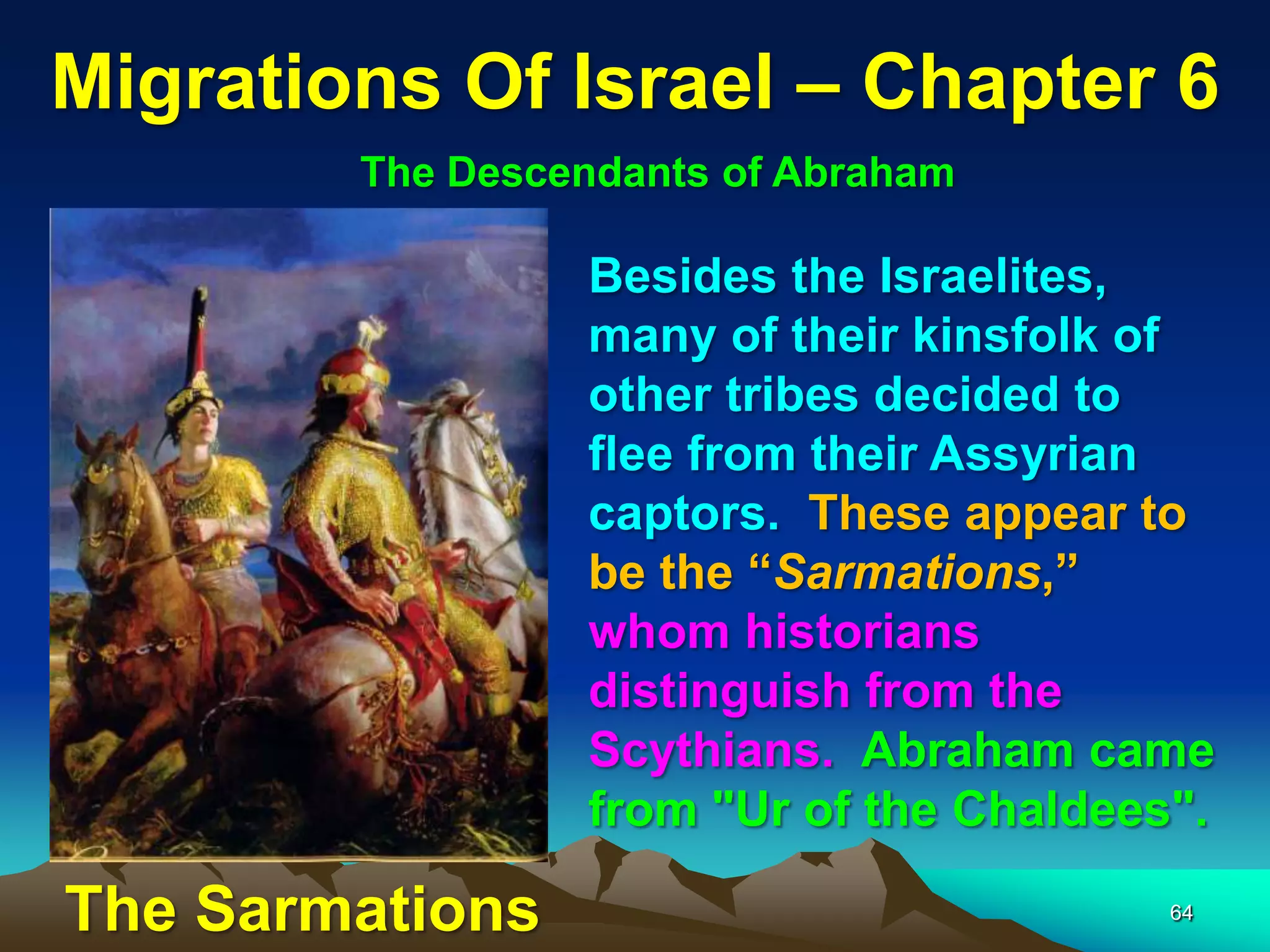 Migrations Of Israel – Chapter 6
        The Descendants of Abraham

                 Besides the Israelites,
                 many of their kinsfolk of
                 other tribes decided to
                 flee from their Assyrian
                 captors. These appear to
                 be the “Sarmations,”
                 whom historians
                 distinguish from the
                 Scythians. Abraham came
                 from "Ur of the Chaldees".

The Sarmations                           64
 