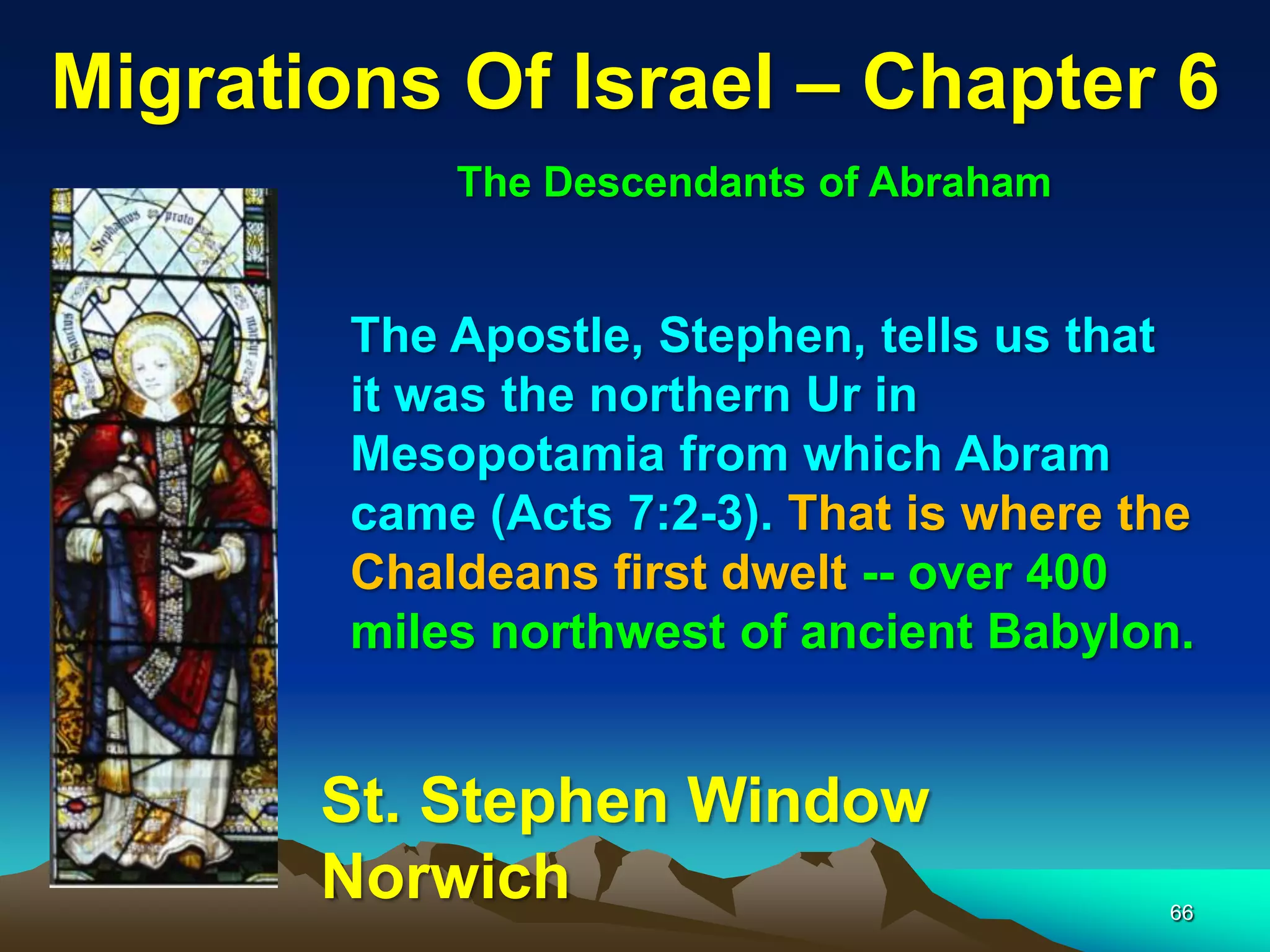 Migrations Of Israel – Chapter 6
            The Descendants of Abraham


        The Apostle, Stephen, tells us that
        it was the northern Ur in
        Mesopotamia from which Abram
        came (Acts 7:2-3). That is where the
        Chaldeans first dwelt -- over 400
        miles northwest of ancient Babylon.


       St. Stephen Window
       Norwich                            66
 