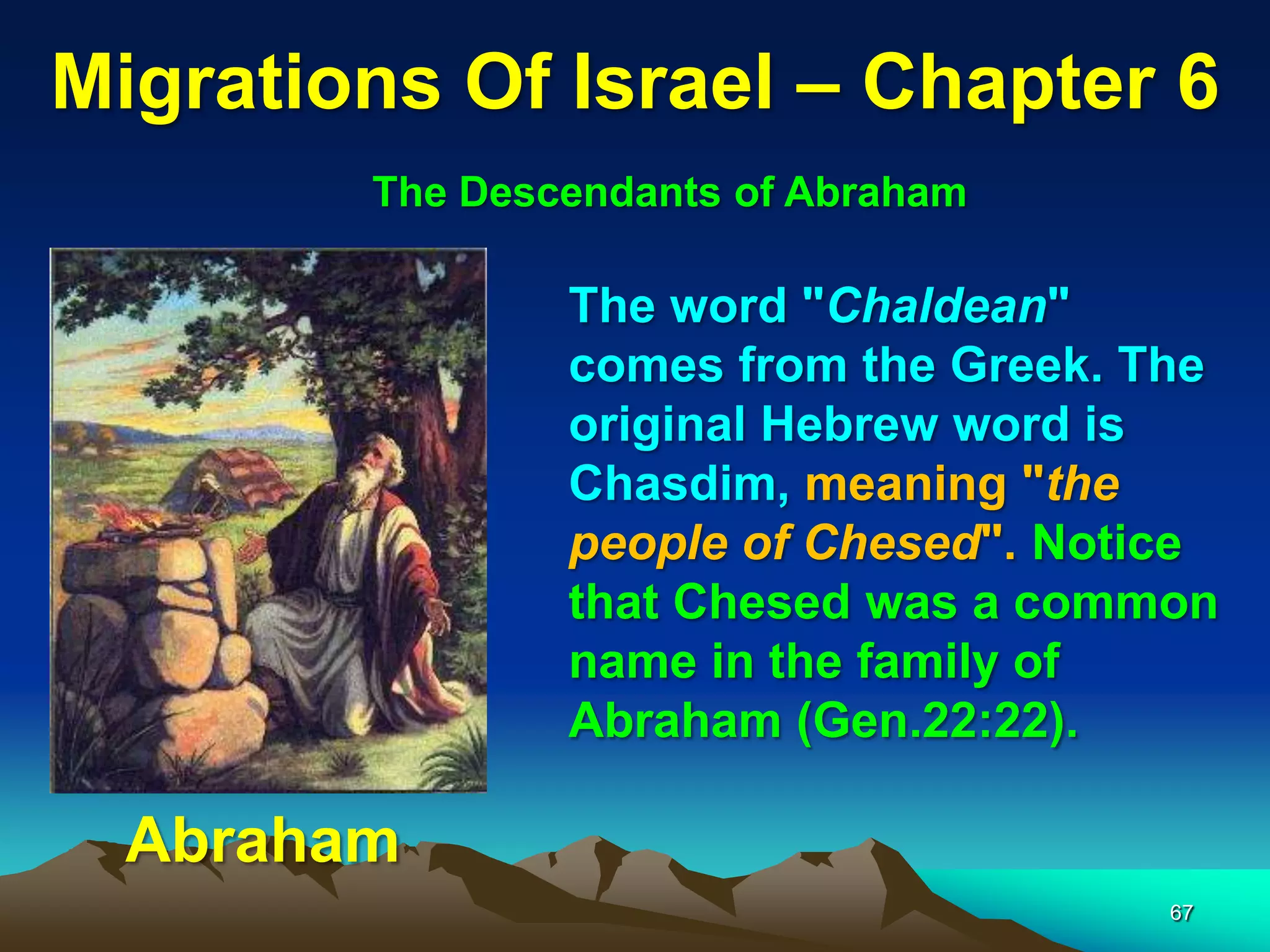 Migrations Of Israel – Chapter 6
        The Descendants of Abraham

                The word "Chaldean"
                comes from the Greek. The
                original Hebrew word is
                Chasdim, meaning "the
                people of Chesed". Notice
                that Chesed was a common
                name in the family of
                Abraham (Gen.22:22).

  Abraham
                                       67
 