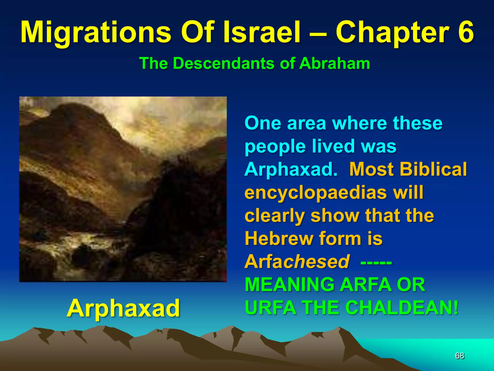 Migrations Of Israel – Chapter 6
        The Descendants of Abraham


                   One area where these
                   people lived was
                   Arphaxad. Most Biblical
                   encyclopaedias will
                   clearly show that the
                   Hebrew form is
                   Arfachesed -----
                   MEANING ARFA OR
   Arphaxad        URFA THE CHALDEAN!

                                        68
 