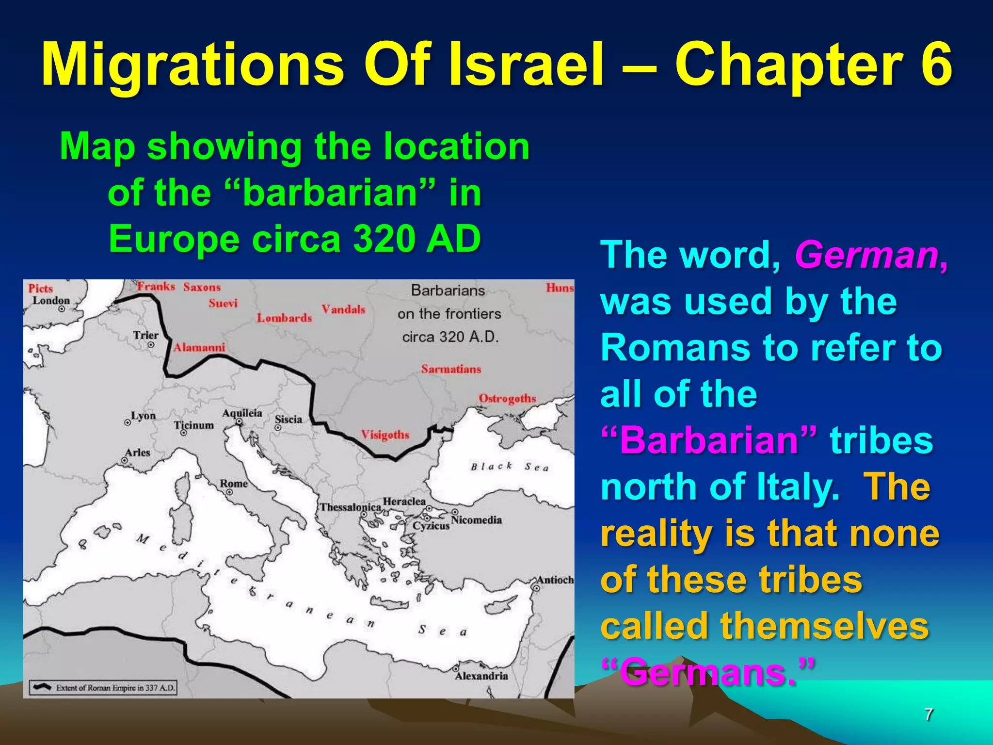 Migrations Of Israel – Chapter 6
Map showing the location
  of the “barbarian” in
  Europe circa 320 AD      The word, German,
                           was used by the
                           Romans to refer to
                           all of the
                           “Barbarian” tribes
                           north of Italy. The
                           reality is that none
                           of these tribes
                           called themselves
                           “Germans.”
                                             7
 