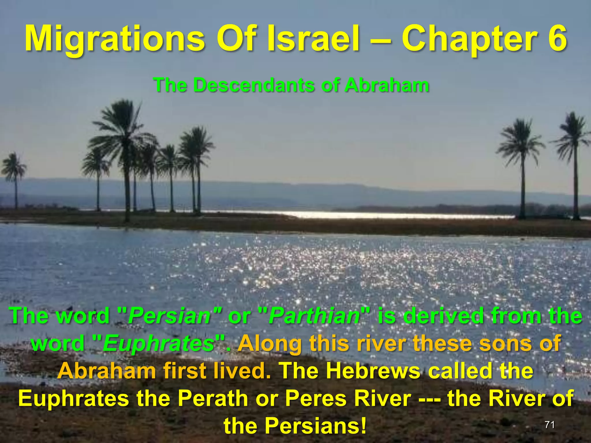 Migrations Of Israel – Chapter 6
             The Descendants of Abraham




The word "Persian" or "Parthian" is derived from the
  word "Euphrates". Along this river these sons of
    Abraham first lived. The Hebrews called the
 Euphrates the Perath or Peres River --- the River of
                    the Persians!                 71
 