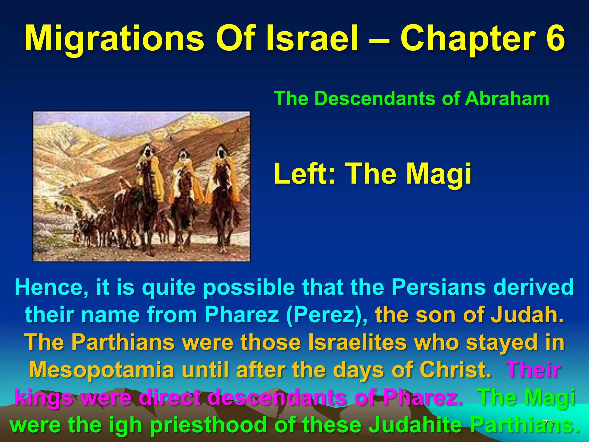Migrations Of Israel – Chapter 6
                        The Descendants of Abraham



                        Left: The Magi


Hence, it is quite possible that the Persians derived
 their name from Pharez (Perez), the son of Judah.
 The Parthians were those Israelites who stayed in
 Mesopotamia until after the days of Christ. Their
kings were direct descendants of Pharez. The Magi
were the igh priesthood of these Judahite Parthians.
                                                   73
 