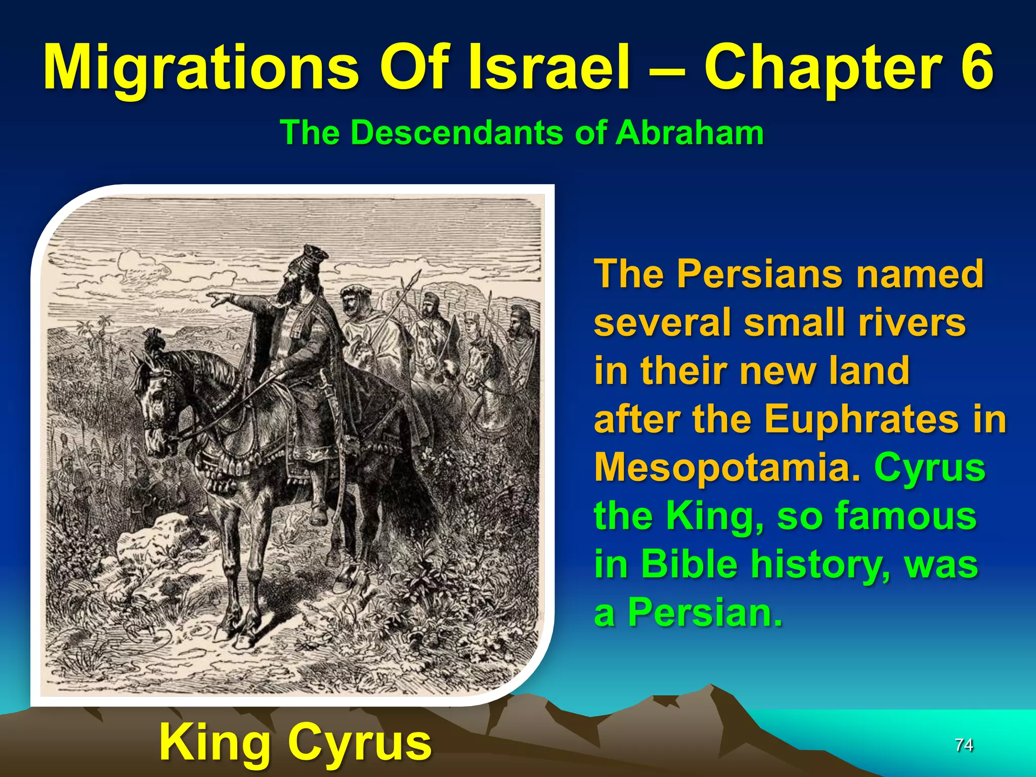 Migrations Of Israel – Chapter 6
       The Descendants of Abraham



                       The Persians named
                       several small rivers
                       in their new land
                       after the Euphrates in
                       Mesopotamia. Cyrus
                       the King, so famous
                       in Bible history, was
                       a Persian.


   King Cyrus                             74
 